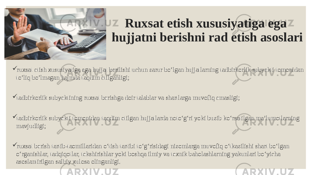 Ruxsat etish xususiyatiga ega hujjatni berishni rad etish asoslari  ruxsat etish xususiyatiga ega hujjat berilishi uchun zarur boʻlgan hujjatlarning tadbirkorlik subyekti tomonidan toʻliq boʻlmagan hajmda taqdim etilganligi;  tadbirkorlik subyektining ruxsat berishga doir talablar va shartlarga muvofiq emasligi;  tadbirkorlik subyekti tomonidan taqdim etilgan hujjatlarda notoʻgʻri yoki buzib koʻrsatilgan maʼlumotlarning mavjudligi;  ruxsat berish tartib-taomillaridan oʻtish tartibi toʻgʻrisidagi nizomlarga muvofiq oʻtkazilishi shart boʻlgan oʻrganishlar, tadqiqotlar, tekshirishlar yoki boshqa ilmiy va texnik baholashlarning yakunlari boʻyicha asoslantirilgan salbiy xulosa olinganligi. 