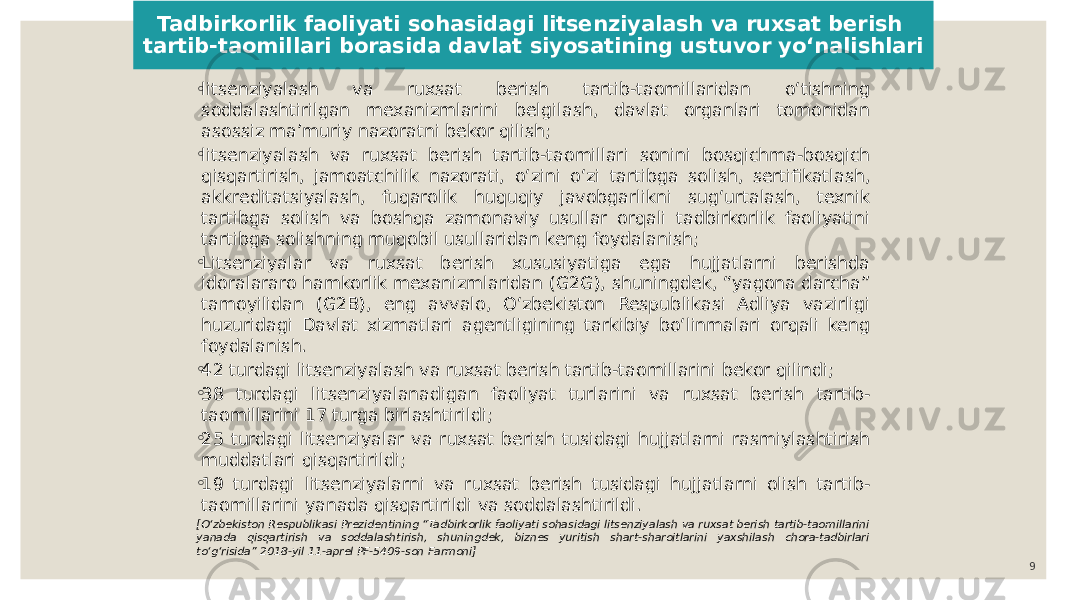 Tadbirkorlik faoliyati sohasidagi litsenziyalash va ruxsat berish tartib-taomillari borasida davlat siyosatining ustuvor yoʻnalishlari ◦ litsenziyalash va ruxsat berish tartib-taomillaridan oʻtishning soddalashtirilgan mexanizmlarini belgilash, davlat organlari tomonidan asossiz maʼmuriy nazoratni bekor qilish; ◦ litsenziyalash va ruxsat berish tartib-taomillari sonini bosqichma-bosqich qisqartirish, jamoatchilik nazorati, oʻzini oʻzi tartibga solish, sertifikatlash, akkreditatsiyalash, fuqarolik huquqiy javobgarlikni sugʻurtalash, texnik tartibga solish va boshqa zamonaviy usullar orqali tadbirkorlik faoliyatini tartibga solishning muqobil usullaridan keng foydalanish; ◦ Litsenziyalar va ruxsat berish xususiyatiga ega hujjatlarni berishda idoralararo hamkorlik mexanizmlaridan (G2G), shuningdek, “yagona darcha” tamoyilidan (G2B), eng avvalo, Oʻzbekiston Respublikasi Adliya vazirligi huzuridagi Davlat xizmatlari agentligining tarkibiy boʻlinmalari orqali keng foydalanish. ◦ 42 turdagi litsenziyalash va ruxsat berish tartib-taomillarini bekor qilindi; ◦ 38 turdagi litsenziyalanadigan faoliyat turlarini va ruxsat berish tartib- taomillarini 17 turga birlashtirildi; ◦ 25 turdagi litsenziyalar va ruxsat berish tusidagi hujjatlarni rasmiylashtirish muddatlari qisqartirildi; ◦ 19 turdagi litsenziyalarni va ruxsat berish tusidagi hujjatlarni olish tartib- taomillarini yanada qisqartirildi va soddalashtirildi. [Oʻzbekiston Respublikasi Prezidentining “Tadbirkorlik faoliyati sohasidagi litsenziyalash va ruxsat berish tartib-taomillarini yanada qisqartirish va soddalashtirish, shuningdek, biznes yuritish shart-sharoitlarini yaxshilash chora-tadbirlari toʻgʻrisida” 2018-yil 11-aprel PF-5409-son Farmoni] 9 