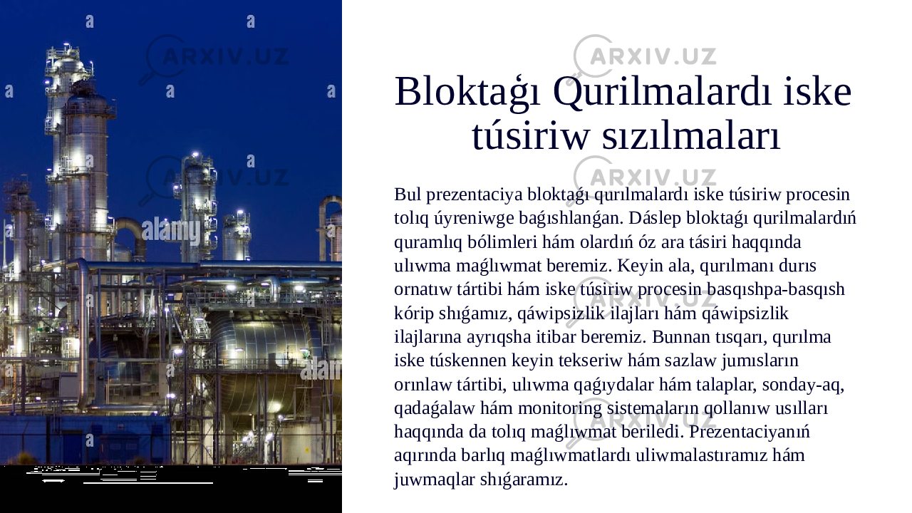 Bloktaģı Qurilmalardı iske túsiriw sızılmaları Bul prezentaciya bloktaǵı qurılmalardı iske túsiriw procesin tolıq úyreniwge baǵıshlanǵan. Dáslep bloktaǵı qurilmalardıń quramlıq bólimleri hám olardıń óz ara tásiri haqqında ulıwma maǵlıwmat beremiz. Keyin ala, qurılmanı durıs ornatıw tártibi hám iske túsiriw procesin basqıshpa-basqısh kórip shıǵamız, qáwipsizlik ilajları hám qáwipsizlik ilajlarına ayrıqsha itibar beremiz. Bunnan tısqarı, qurılma iske túskennen keyin tekseriw hám sazlaw jumısların orınlaw tártibi, ulıwma qaǵıydalar hám talaplar, sonday-aq, qadaǵalaw hám monitoring sistemaların qollanıw usılları haqqında da tolıq maǵlıwmat beriledi. Prezentaciyanıń aqırında barlıq maǵlıwmatlardı uliwmalastıramız hám juwmaqlar shıǵaramız. 