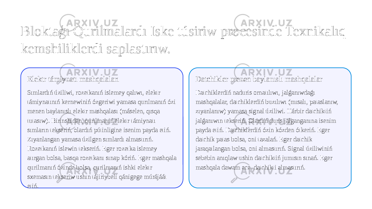 Bloktaģı Qurilmalardı Iske túsiriw procesinde Texnikalıq kemshiliklerdi saplastırıw. Elektr támiynatı mashqalaları Sımlardıń úziliwi, rozetkanıń islemey qalıwı, elektr támiynatınıń kernewiniń ózgeriwi yamasa qurılmanıń ózi menen baylanıslı elektr mashqalası (máselen, qısqa tutasıw). Birinshiden, qurılmanıń elektr támiynatı sımların tekseriń, olardıń pútinligine isenim payda etiń. Zıyanlangan yamasa úzilgen sımlardı almastırıń. Rozetkanıń islewin tekseriń. Eger rozetka islemey atırgan bolsa, basqa rozetkanı sınap kóriń. Eger mashqala qurilmanıń ózinde bolsa, qurilmanıń ishki elektr sxemasın tekseriw ushın tájiriybeli qánigege múrájáát etiń. Datchikler menen baylanıslı mashqalalar Datchiklerdiń naduris ornatılıwı, jalǵanıwdaǵı mashqalalar, datchiklerdiń buzılıwı (mısalı, pataslanıw, zıyanlanıw) yamasa signal úziliwi. Hárbir datchiktiń jalǵanıwın tekseriń. Olardıń duris jalganganına isenim payda etiń. Datchiklerdiń ózin kózden ótkeriń. Eger datchik patas bolsa, oni tazalań. Eger datchik jaraqatlangan bolsa, oni almastırıń. Signal úziliwiniń sebebin anıqlaw ushin datchiktiń jumısın sınań. Eger mashqala dawam ece, datchikti almastırıń. 