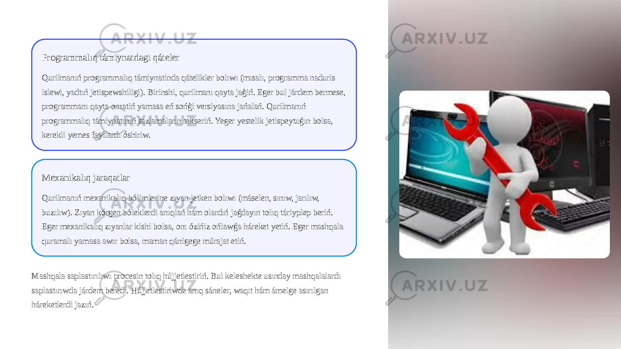 Programmalıq támiynatdagi qáteler Qurilmanıń programmalıq támiynatinda qátelikler bolıwı (mısalı, programma naduris islewi, yadtıń jetispewshiligi). Birinshi, qurilmanı qayta jaģiń. Eger bul járdem bermese, programmanı qayta ornatiń yamasa eń sońģi versiyasına jańalań. Qurilmanıń programmalıq támiynatınıń sazlamaların tekseriń. Yeger yestelik jetispeytuǵın bolsa, kerekli yemes fayllardı óshiriw. Mexanikalıq jaraqatlar Qurilmanıń mexanikalıq bólimlerine zıyan jetken bolıwı (máselen, sınıw, jarılıw, buzılıw). Zıyan kórgen bóleklerdi anıqlań hám olardıń jaǵdayın tolıq táriyplep beriń. Eger mexanikalıq zıyanlar kishi bolsa, onı ózińiz ońlawǵa háreket yetiń. Eger mashqala quramalı yamasa awır bolsa, maman qánigege múrajat etiń. Mashqala saplastırılıwı procesin tolıq hújjetlestiriń. Bul keleshekte usınday mashqalalardı saplastırıwda járdem beredi. Hújjetlestiriwde anıq sáneler, waqıt hám ámelge asırılgan háreketlerdi jazıń. 