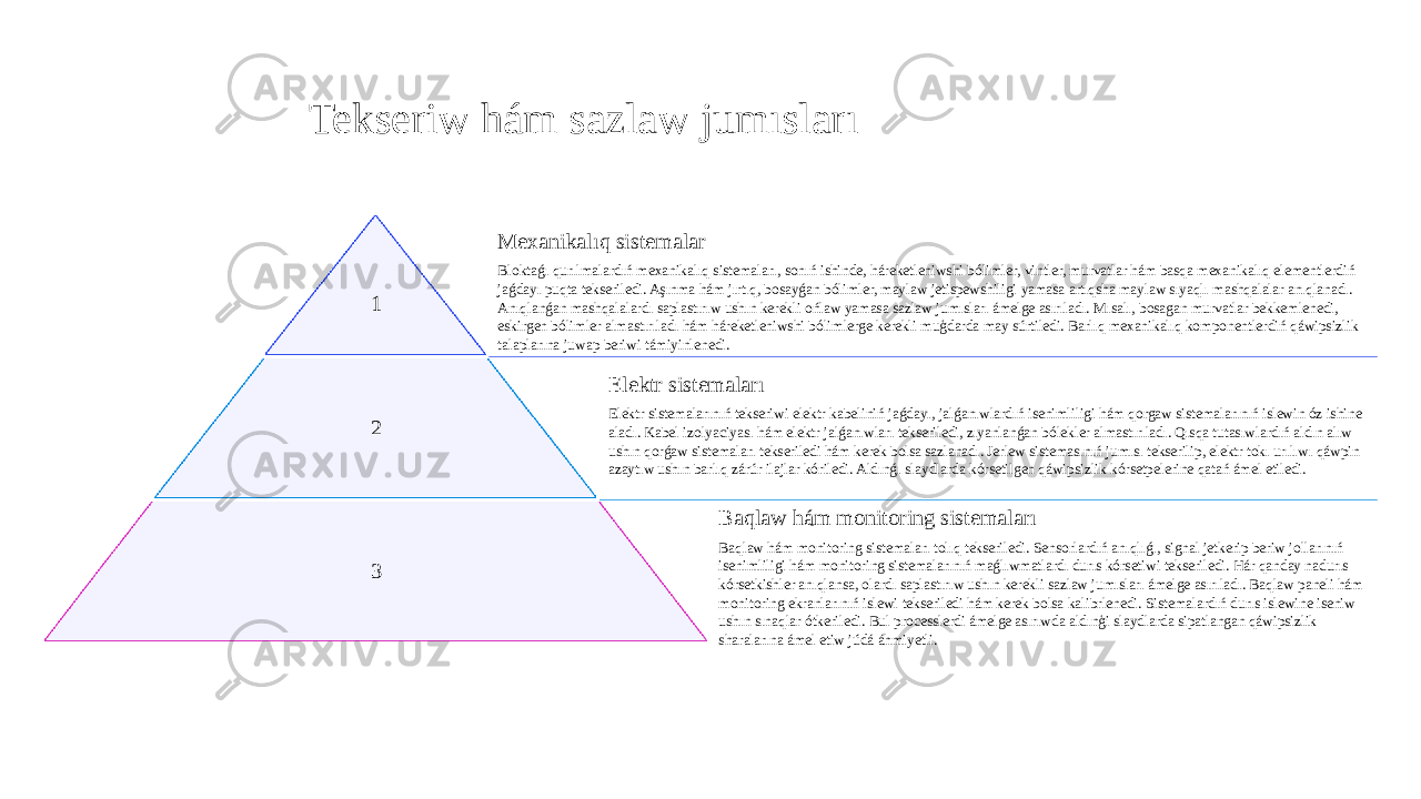 Tekseriw hám sazlaw jumısları 1 Mexanikalıq sistemalar Bloktaǵı qurılmalardıń mexanikalıq sistemaları, sonıń ishinde, háreketleniwshi bólimler, vintler, murvatlar hám basqa mexanikalıq elementlerdiń jaǵdayı puqta tekseriledi. Aşınma hám jırtıq, bosayǵan bólimler, maylaw jetispewshiligi yamasa artıqsha maylaw sıyaqlı mashqalalar anıqlanadı. Anıqlanǵan mashqalalardı saplastırıw ushın kerekli ońlaw yamasa sazlaw jumısları ámelge asırıladı. Mısalı, bosagan murvatlar bekkemlenedi, eskirgen bólimler almastırıladı hám háreketleniwshi bólimlerge kerekli muģdarda may súrtiledi. Barlıq mexanikalıq komponentlerdiń qáwipsizlik talaplarına juwap beriwi támiyinlenedi. 2 Elektr sistemaları Elektr sistemalarınıń tekseriwi elektr kabeliniń jaǵdayı, jalǵanıwlardıń isenimliligi hám qorgaw sistemalarınıń islewin óz ishine aladı. Kabel izolyaciyası hám elektr jalǵanıwları tekseriledi, zıyanlanǵan bólekler almastırıladı. Qısqa tutasıwlardıń aldın alıw ushın qorǵaw sistemaları tekseriledi hám kerek bolsa sazlanadı. Jerlew sistemasınıń jumısı tekserilip, elektr tokı urılıwı qáwpin azaytıw ushın barlıq zárúr ilajlar kóriledi. Aldınǵı slaydlarda kórsetilgen qáwipsizlik kórsetpelerine qatań ámel etiledi. 3 Baqlaw hám monitoring sistemaları Baqlaw hám monitoring sistemaları tolıq tekseriledi. Sensorlardıń anıqlıǵı, signal jetkerip beriw jollarınıń isenimliligi hám monitoring sistemalarınıń maǵlıwmatlardı durıs kórsetiwi tekseriledi. Hár qanday nadurıs kórsetkishler anıqlansa, olardı saplastırıw ushın kerekli sazlaw jumısları ámelge asırıladı. Baqlaw paneli hám monitoring ekranlarınıń islewi tekseriledi hám kerek bolsa kalibrlenedi. Sistemalardıń durıs islewine iseniw ushın sınaqlar ótkeriledi. Bul processlerdi ámelge asırıwda aldınģi slaydlarda sipatlangan qáwipsizlik sharalarına ámel etiw júdá áhmiyetli. 