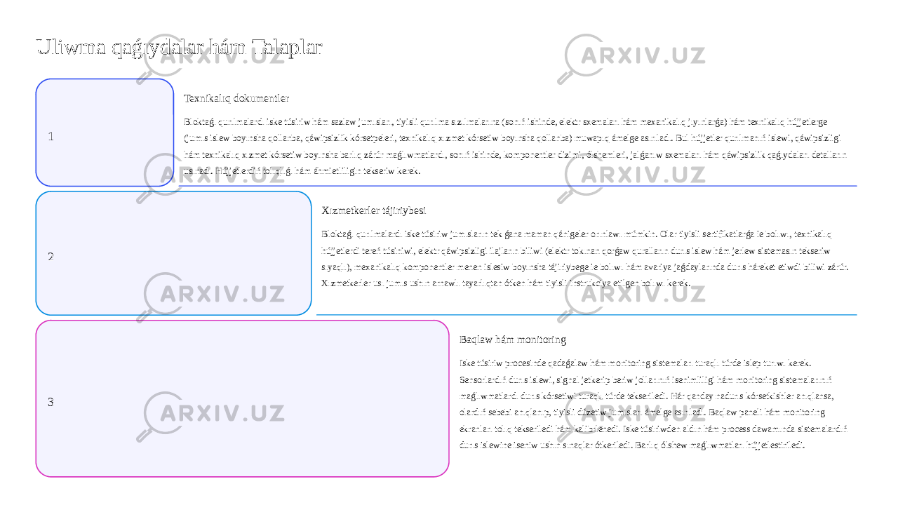 Uliwma qaǵıydalar hám Talaplar 1 Texnikalıq dokumentler Bloktaǵı qurılmalardı iske túsiriw hám sazlaw jumısları, tiyisli qurılma sızılmalarına (sonıń ishinde, elektr sxemaları hám mexanikalıq jıyınlarǵa) hám texnikalıq hújjetlerge (jumıs islew boyınsha qollanba, qáwipsizlik kórsetpeleri, texnikalıq xızmet kórsetiw boyınsha qollanba) muwapıq ámelge asırıladı. Bul hújjetler qurılmanıń islewi, qáwipsizligi hám texnikalıq xızmet kórsetiw boyınsha barlıq zárúr maǵlıwmatlardı, sonıń ishinde, komponentler dizimi, ólshemleri, jalǵanıw sxemaları hám qáwipsizlik qaǵıydaları detalların usınadı. Hújjetlerdiń tolıqlıǵı hám áhmietliligin tekseriw kerek. 2 Xızmetkerler tájiriybesi Bloktaǵı qurılmalardı iske túsiriw jumısların tek ǵana maman qánigeler orınlawı múmkin. Olar tiyisli sertifikatlarǵa ie bolıwı, texnikalıq hújjetlerdi tereń túsiniwi, elektr qáwipsizligi ilajların biliwi (elektr tokınan qorǵaw quralların durıs islew hám jerlew sistemasın tekseriw sıyaqlı), mexanikalıq komponentler menen islesiw boyınsha tájiriybege ie bolıwı hám avariya jaǵdaylarında durıs háreket etiwdi biliwi zárúr. Xızmetkerler usı jumıs ushın arnawlı tayarlıqtan ótken hám tiyisli instrukciya etilgen bolıwı kerek. 3 Baqlaw hám monitoring Iske túsiriw procesinde qadaǵalaw hám monitoring sistemaları turaqlı túrde islep turıwı kerek. Sensorlardıń durıs islewi, signal jetkerip beriw jollarınıń isenimliligi hám monitoring sistemalarınıń maǵlıwmatlardı durıs kórsetiwi turaqlı túrde tekseriledi. Hár qanday nadurıs kórsetkishler anıqlansa, olardıń sebebi anıqlanıp, tiyisli dúzetiw jumısları ámelge asırıladı. Baqlaw paneli hám monitoring ekranları tolıq tekseriledi hám kalibrlenedi. Iske túsiriwden aldın hám process dawamında sistemalardıń durıs islewine iseniw ushın sınaqlar ótkeriledi. Barlıq ólshew maǵlıwmatları hújjetlestiriledi. 