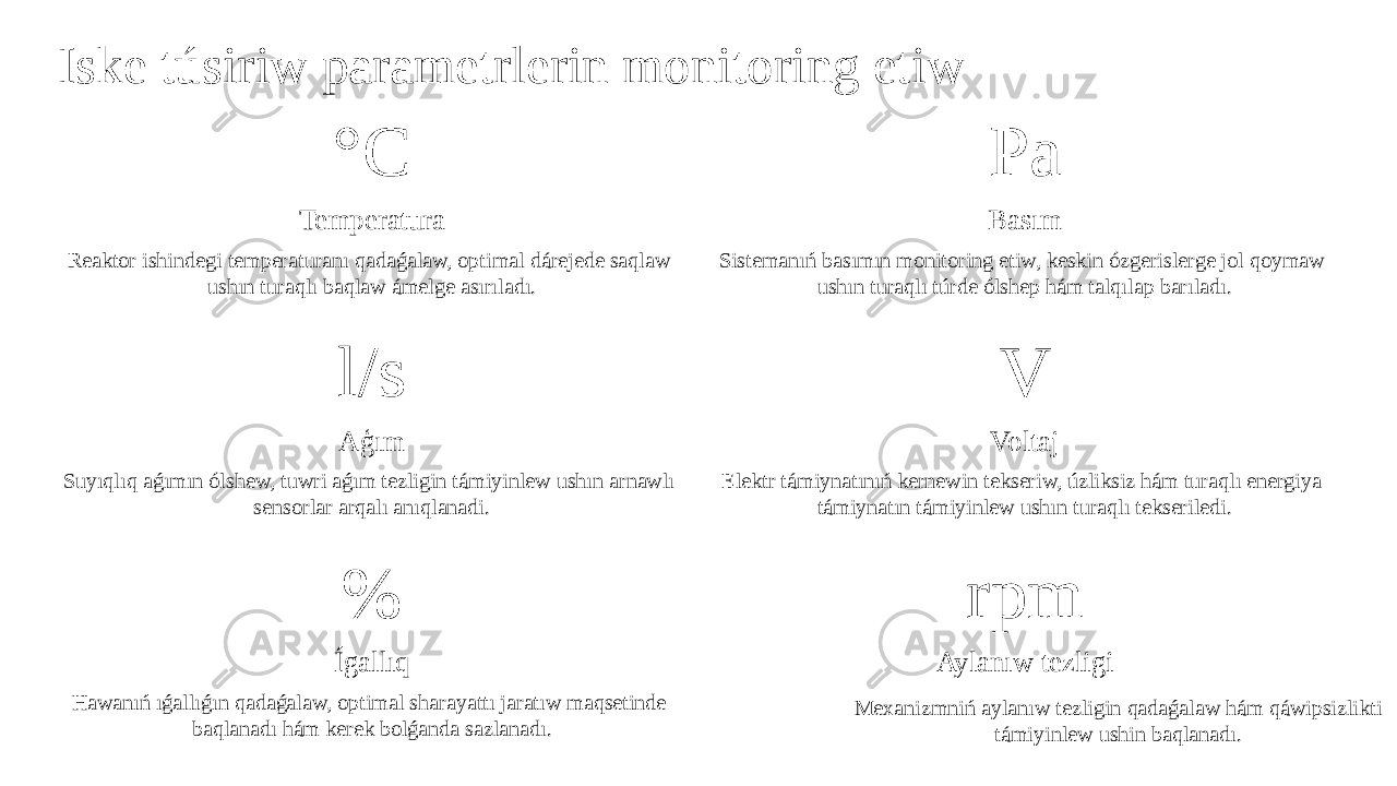 Iske túsiriw parametrlerin monitoring etiw °C Temperatura Reaktor ishindegi temperaturanı qadaǵalaw, optimal dárejede saqlaw ushın turaqlı baqlaw ámelge asırıladı. Pa Basım Sistemanıń basımın monitoring etiw, keskin ózgerislerge jol qoymaw ushın turaqlı túrde ólshep hám talqılap barıladı. l/s Aģım Suyıqlıq aǵımın ólshew, tuwri aǵım tezligin támiyinlew ushın arnawlı sensorlar arqalı anıqlanadi. V Voltaj Elektr támiynatınıń kernewin tekseriw, úzliksiz hám turaqlı energiya támiynatın támiyinlew ushın turaqlı tekseriledi. % Ígallıq Hawanıń ıǵallıǵın qadaǵalaw, optimal sharayattı jaratıw maqsetinde baqlanadı hám kerek bolǵanda sazlanadı. rpm Aylanıw tezligi Mexanizmniń aylanıw tezligin qadaǵalaw hám qáwipsizlikti támiyinlew ushin baqlanadı. 