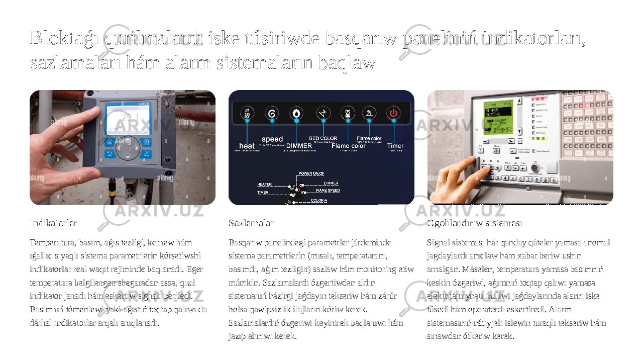 Bloktaǵı qurilmalardı iske túsiriwde basqarıw paneliniń indikatorları, sazlamaları hám alarm sistemaların baqlaw Indikatorlar Temperatura, basım, aǵıs tezligi, kernew hám ıǵallıq sıyaqlı sistema parametrlerin kórsetiwshi indikatorlar real waqıt rejiminde baqlanadı. Eger temperatura belgilengen shegaradan assa, qızıl indikator janadı hám eskertiw signalı beriledi. Basımnıń tómenlewi yaki aǵıstıń toqtap qalıwı da dárhal indikatorlar arqalı anıqlanadı. Sozlamalar Basqarıw panelindegi parametrler járdeminde sistema parametrlerin (mısalı, temperaturanı, basımdı, aģım tezligin) sazlaw hám monitoring etiw múmkin. Sazlamalardı ózgertiwden aldın sistemanıń házirgi jaǵdayın tekseriw hám zárúr bolsa qáwipsizlik ilajların kóriw kerek. Sazlamalardıń ózgeriwi keyinirek baqlanıwı hám jazıp alınıwı kerek. Ogohlandırıw sisteması Signal sisteması hár qanday qáteler yamasa anomal jagdaylardı anıqlaw hám xabar beriw ushın arnalgan. Máselen, temperatura yamasa basımnıń keskin ózgeriwi, aģımnıń toqtap qalıwı yamasa elektr támiynatı úziliwi jaǵdaylarında alarm iske túsedi hám operatordı eskertiredi. Alarm sistemasınıń nátiyjeli islewin turaqlı tekseriw hám sınawdan ótkeriw kerek. 