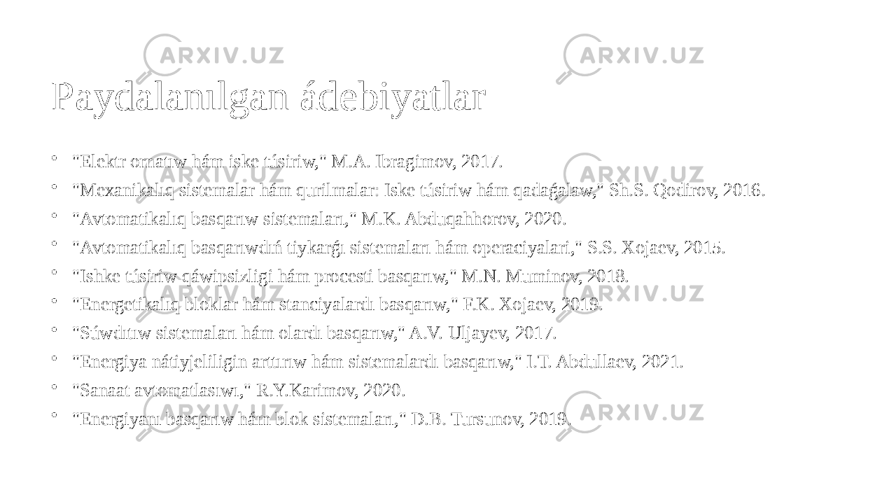 Paydalanılgan ádebiyatlar • &#34;Elektr ornatıw hám iske túsiriw,&#34; M.A. Ibragimov, 2017. • &#34;Mexanikalıq sistemalar hám qurilmalar: Iske túsiriw hám qadaǵalaw,&#34; Sh.S. Qodirov, 2016. • &#34;Avtomatikalıq basqarıw sistemaları,&#34; M.K. Abduqahhorov, 2020. • &#34;Avtomatikalıq basqarıwdıń tiykarǵı sistemaları hám operaciyalari,&#34; S.S. Xojaev, 2015. • &#34;Ishke túsiriw qáwipsizligi hám procesti basqarıw,&#34; M.N. Muminov, 2018. • &#34;Energetikalıq bloklar hám stanciyalardı basqarıw,&#34; F.K. Xojaev, 2019. • &#34;Súwdıtıw sistemaları hám olardı basqarıw,&#34; A.V. Uljayev, 2017. • &#34;Energiya nátiyjeliligin arttırıw hám sistemalardı basqarıw,&#34; I.T. Abdullaev, 2021. • &#34;Sanaat avtomatlasıwı,&#34; R.Y.Karimov, 2020. • &#34;Energiyanı basqarıw hám blok sistemaları,&#34; D.B. Tursunov, 2019. 