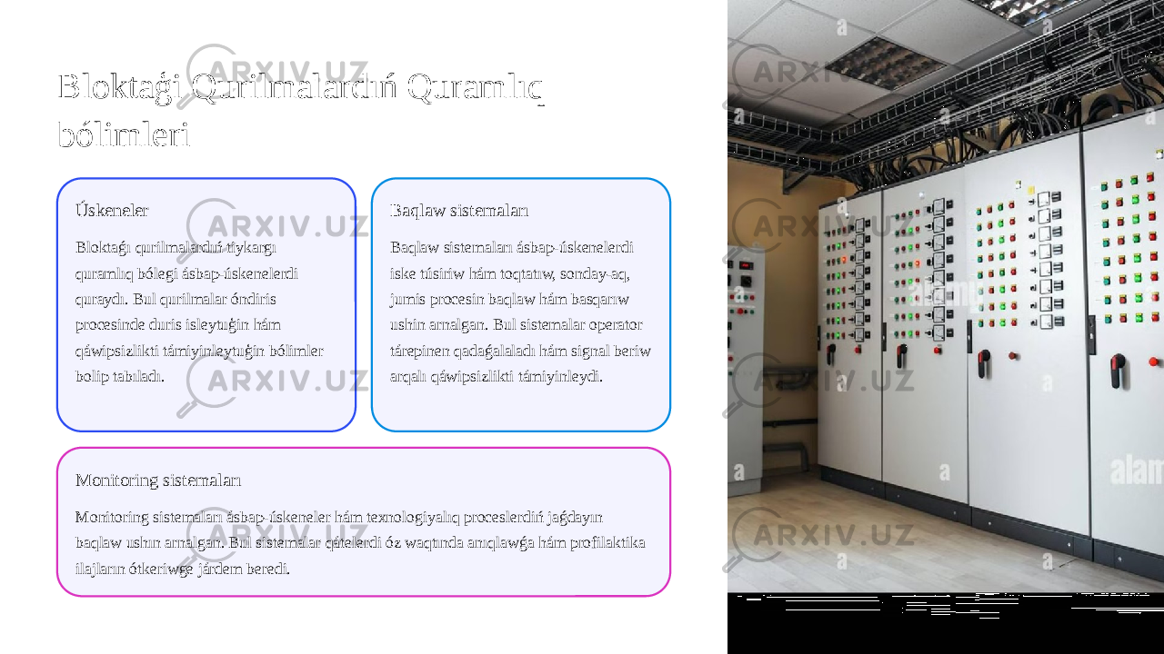 Bloktaģi Qurilmalardıń Quramlıq bólimleri Úskeneler Bloktaǵı qurilmalardıń tiykargı quramlıq bólegi ásbap-úskenelerdi quraydı. Bul qurilmalar óndiris procesinde duris isleytuģin hám qáwipsizlikti támiyinleytuģin bólimler bolip tabıladı. Baqlaw sistemaları Baqlaw sistemaları ásbap-úskenelerdi iske túsiriw hám toqtatıw, sonday-aq, jumis procesin baqlaw hám basqarıw ushin arnalgan. Bul sistemalar operator tárepinen qadaǵalaladı hám signal beriw arqalı qáwipsizlikti támiyinleydi. Monitoring sistemaları Monitoring sistemaları ásbap-úskeneler hám texnologiyalıq proceslerdiń jaǵdayın baqlaw ushın arnalgan. Bul sistemalar qátelerdi óz waqtında anıqlawǵa hám profilaktika ilajların ótkeriwge járdem beredi. 