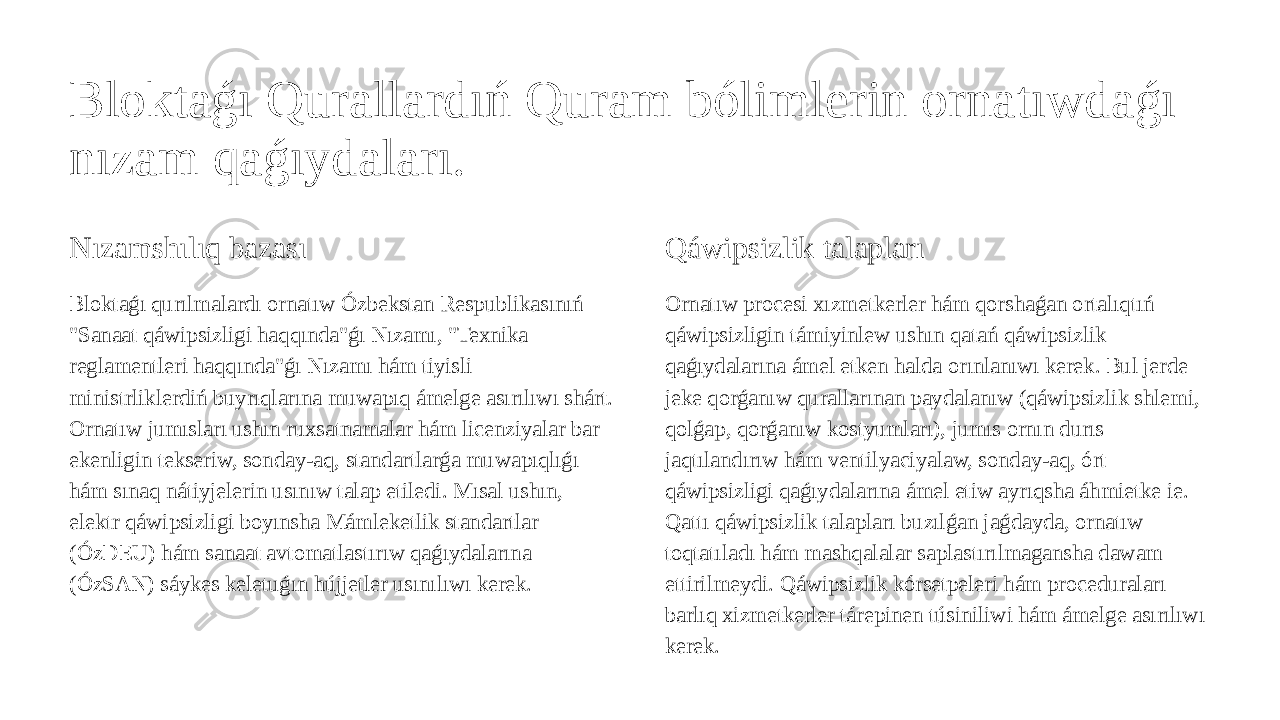 Bloktaǵı Qurallardıń Quram bólimlerin ornatıwdaǵı nızam qaǵıydaları. Nızamshılıq bazası Bloktaǵı qurılmalardı ornatıw Ózbekstan Respublikasınıń &#34;Sanaat qáwipsizligi haqqında&#34;ǵı Nızamı, &#34;Texnika reglamentleri haqqında&#34;ǵı Nızamı hám tiyisli ministrliklerdiń buyrıqlarına muwapıq ámelge asırılıwı shárt. Ornatıw jumısları ushın ruxsatnamalar hám licenziyalar bar ekenligin tekseriw, sonday-aq, standartlarǵa muwapıqlıǵı hám sınaq nátiyjelerin usınıw talap etiledi. Mısal ushın, elektr qáwipsizligi boyınsha Mámleketlik standartlar (ÓzDEU) hám sanaat avtomatlastırıw qaǵıydalarına (ÓzSAN) sáykes keletuǵın hújjetler usınılıwı kerek. Qáwipsizlik talapları Ornatıw procesi xızmetkerler hám qorshaǵan ortalıqtıń qáwipsizligin támiyinlew ushın qatań qáwipsizlik qaǵıydalarına ámel etken halda orınlanıwı kerek. Bul jerde jeke qorǵanıw qurallarınan paydalanıw (qáwipsizlik shlemi, qolǵap, qorǵanıw kostyumları), jumıs ornın durıs jaqtılandırıw hám ventilyaciyalaw, sonday-aq, órt qáwipsizligi qaǵıydalarına ámel etiw ayrıqsha áhmietke ie. Qattı qáwipsizlik talapları buzılǵan jaǵdayda, ornatıw toqtatıladı hám mashqalalar saplastırılmagansha dawam ettirilmeydi. Qáwipsizlik kórsetpeleri hám proceduraları barlıq xizmetkerler tárepinen túsiniliwi hám ámelge asırılıwı kerek. 