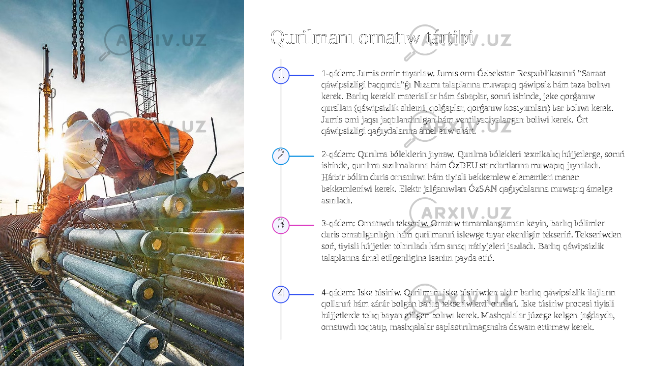 Qurilmanı ornatıw tártibi 1 1-qádem: Jumis ornin tayarlaw. Jumıs ornı Ózbekstan Respublikasınıń &#34;Sanaat qáwipsizligi haqqında&#34;ǵı Nızamı talaplarına muwapıq qáwipsiz hám taza bolıwı kerek. Barlıq kerekli materiallar hám ásbaplar, sonıń ishinde, jeke qorǵanıw quralları (qáwipsizlik shlemi, qolǵaplar, qorǵanıw kostyumları) bar bolıwı kerek. Jumis orni jaqsı jaqtılandırılgan hám ventilyaciyalangan boliwi kerek. Órt qáwipsizligi qaǵıydalarına ámel etiw shárt. 2 2-qádem: Qurılma bóleklerin jıynaw. Qurılma bólekleri texnikalıq hújjetlerge, sonıń ishinde, qurılma sızılmalarına hám ÓzDEU standartlarına muwapıq jıynaladı. Hárbir bólim duris ornatılıwı hám tiyisli bekkemlew elementleri menen bekkemleniwi kerek. Elektr jalǵanıwları ÓzSAN qaǵıydalarına muwapıq ámelge asırıladı. 3 3-qádem: Ornatıwdı tekseriw. Ornatıw tamamlangannan keyin, barlıq bólimler duris ornatılganlıǵın hám qurilmanıń islewge tayar ekenligin tekseriń. Tekseriwden soń, tiyisli hújjetler toltırıladı hám sınaq nátiyjeleri jazıladı. Barlıq qáwipsizlik talaplarına ámel etilgenligine isenim payda etiń. 4 4-qádem: Iske túsiriw. Qurilmanı iske túsiriwden aldın barlıq qáwipsizlik ilajların qollanıń hám zárúr bolgan barlıq tekseriwlerdi orınlań. Iske túsiriw procesi tiyisli hújjetlerde tolıq bayan etilgen bolıwı kerek. Mashqalalar júzege kelgen jaǵdayda, ornatıwdı toqtatıp, mashqalalar saplastırılmagansha dawam ettirmew kerek. 