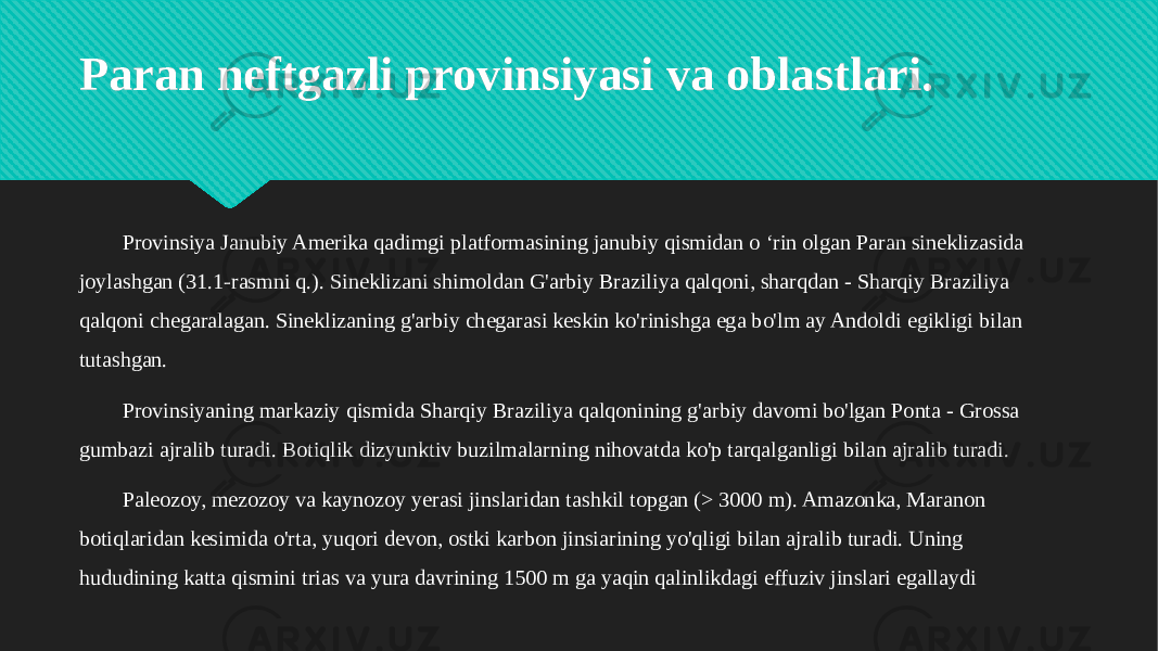 Paran neftgazli provinsiyasi va oblastlari. Provinsiya Janubiy Amerika qadimgi platformasining janubiy qismidan o ‘rin olgan Paran sineklizasida joylashgan (31.1-rasmni q.). Sineklizani shimoldan G&#39;arbiy Braziliya qalqoni, sharqdan - Sharqiy Braziliya qalqoni chegaralagan. Sineklizaning g&#39;arbiy chegarasi keskin ko&#39;rinishga ega bo&#39;lm ay Andoldi egikligi bilan tutashgan. Provinsiyaning markaziy qismida Sharqiy Braziliya qalqonining g&#39;arbiy davomi bo&#39;lgan Ponta - Grossa gumbazi ajralib turadi. Botiqlik dizyunktiv buzilmalarning nihovatda ko&#39;p tarqalganligi bilan ajralib turadi. Paleozoy, mezozoy va kaynozoy yerasi jinslaridan tashkil topgan (> 3000 m). Amazonka, Maranon botiqlaridan kesimida o&#39;rta, yuqori devon, ostki karbon jinsiarining yo&#39;qligi bilan ajralib turadi. Uning hududining katta qismini trias va yura davrining 1500 m ga yaqin qalinlikdagi effuziv jinslari egallaydi20 24 300E121413 341314340E0F05 0D110D13 24 17111C201318 24 200E0D053414 08111B111B050F050F1703 