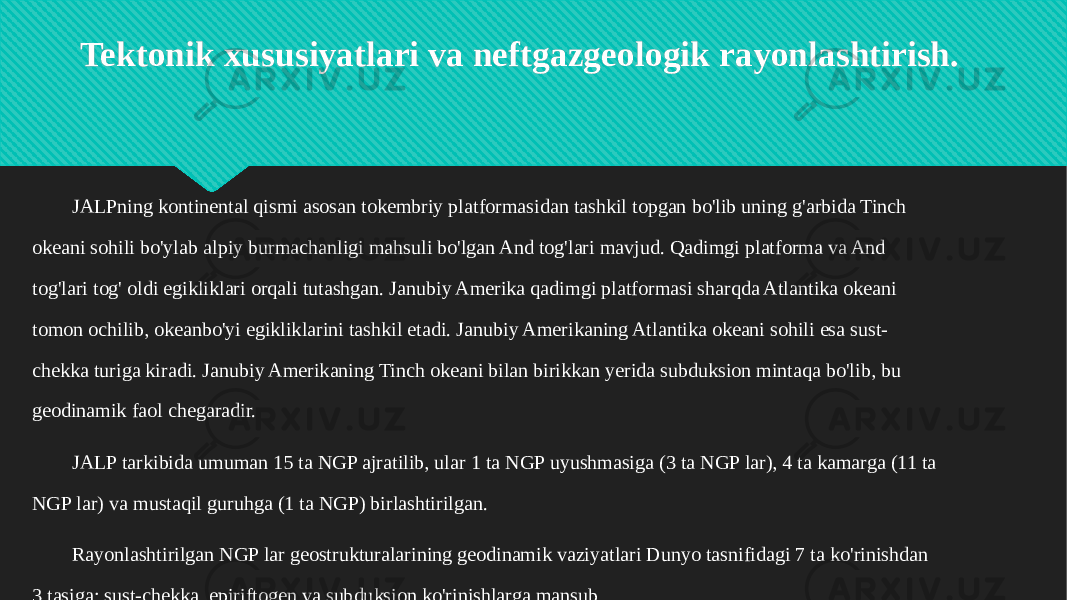 Tektonik xususiyatlari va neftgazgeologik rayonlashtirish. JALPning kontinental qismi asosan tokembriy platformasidan tashkil topgan bo&#39;lib uning g&#39;arbida Tinch okeani sohili bo&#39;ylab alpiy burmachanligi mahsuli bo&#39;lgan And tog&#39;lari mavjud. Qadimgi platforma va And tog&#39;lari tog&#39; oldi egikliklari orqali tutashgan. Janubiy Amerika qadimgi platformasi sharqda Atlantika okeani tomon ochilib, okeanbo&#39;yi egikliklarini tashkil etadi. Janubiy Amerikaning Atlantika okeani sohili esa sust- chekka turiga kiradi. Janubiy Amerikaning Tinch okeani bilan birikkan yerida subduksion mintaqa bo&#39;lib, bu geodinamik faol chegaradir. JALP tarkibida umuman 15 ta NGP ajratilib, ular 1 ta NGP uyushmasiga (3 ta NGP lar), 4 ta kamarga (11 ta NGP lar) va mustaqil guruhga (1 ta NGP) birlashtirilgan. Rayonlashtirilgan NGP lar geostrukturalarining geodinamik vaziyatlari Dunyo tasnifidagi 7 ta ko&#39;rinishdan 3 tasiga: sust-chekka, epiriftogen va subduksion ko&#39;rinishlarga mansub. 0B 211F23240F050F1703 0E 0D 0D 33 17 211F2324 323924 3A13 1E 