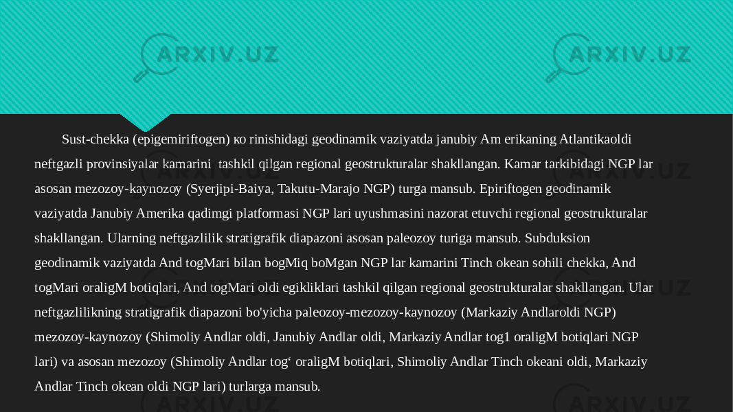 Sust-chekka (epigemiriftogen) ко rinishidagi geodinamik vaziyatda janubiy Am erikaning Atlantikaoldi neftgazli provinsiyalar kamarini tashkil qilgan regional geostrukturalar shakllangan. Kamar tarkibidagi NGP lar asosan mezozoy-kaynozoy (Syerjipi-Baiya, Takutu-Marajo NGP) turga mansub. Epiriftogen geodinamik vaziyatda Janubiy Amerika qadimgi platformasi NGP lari uyushmasini nazorat etuvchi regional geostrukturalar shakllangan. Ularning neftgazlilik stratigrafik diapazoni asosan paleozoy turiga mansub. Subduksion geodinamik vaziyatda And togMari bilan bogMiq boMgan NGP lar kamarini Tinch okean sohili chekka, And togMari oraligM botiqlari, And togMari oldi egikliklari tashkil qilgan regional geostrukturalar shakllangan. Ular neftgazlilikning stratigrafik diapazoni bo&#39;yicha paleozoy-mezozoy-kaynozoy (Markaziy Andlaroldi NGP) mezozoy-kaynozoy (Shimoliy Andlar oldi, Janubiy Andlar oldi, Markaziy Andlar tog1 oraligM botiqlari NGP lari) va asosan mezozoy (Shimoliy Andlar tog‘ oraligM botiqlari, Shimoliy Andlar Tinch okeani oldi, Markaziy Andlar Tinch okean oldi NGP lari) turlarga mansub.31 0F0B160D1713 1307 15131805 07 170B0E1B050F13 0D0E174013060503 0F0B160D1713 1C0B18 14130605 1F 