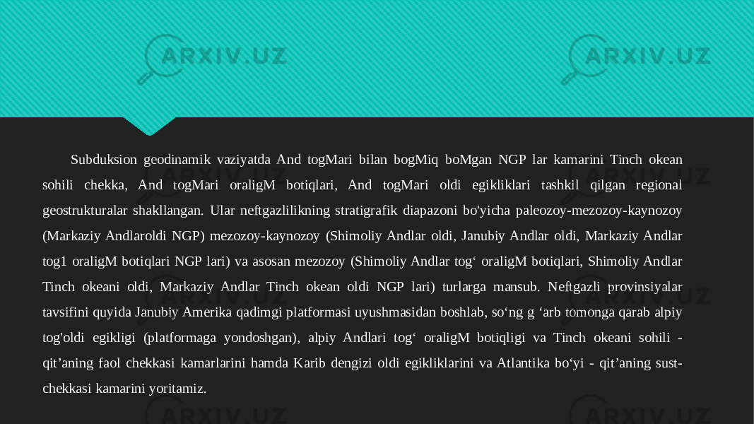 Subduksion geodinamik vaziyatda And togMari bilan bogMiq boMgan NGP lar kamarini Tinch okean sohili chekka, And togMari oraligM botiqlari, And togMari oldi egikliklari tashkil qilgan regional geostrukturalar shakllangan. Ular neftgazlilikning stratigrafik diapazoni bo&#39;yicha paleozoy-mezozoy-kaynozoy (Markaziy Andlaroldi NGP) mezozoy-kaynozoy (Shimoliy Andlar oldi, Janubiy Andlar oldi, Markaziy Andlar tog1 oraligM botiqlari NGP lari) va asosan mezozoy (Shimoliy Andlar tog‘ oraligM botiqlari, Shimoliy Andlar Tinch okeani oldi, Markaziy Andlar Tinch okean oldi NGP lari) turlarga mansub. Neftgazli provinsiyalar tavsifini quyida Janubiy Amerika qadimgi platformasi uyushmasidan boshlab, so‘ng g ‘arb tomonga qarab alpiy tog&#39;oldi egikligi (platformaga yondoshgan), alpiy Andlari tog‘ oraligM botiqligi va Tinch okeani sohili - qit’aning faol chekkasi kamarlarini hamda Karib dengizi oldi egikliklarini va Atlantika bo‘yi - qit’aning sust- chekkasi kamarini yoritamiz.31 07 170B0E070D06110C0D1106 2240 0D0E170903 0A 0D131507051605 0D0E172B 34050D3513 33080B0C0C13 