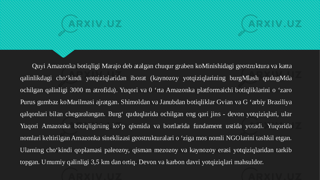 Quyi Amazonka botiqligi Marajo deb atalgan chuqur graben koMinishidagi geostruktura va katta qalinlikdagi cho‘kindi yotqiziqlaridan iborat (kaynozoy yotqiziqlarining burgMlash qudugMda ochilgan qalinligi 3000 m atrofida). Yuqori va 0 ‘rta Amazonka platformaichi botiqliklarini o ‘zaro Purus gumbaz koMarilmasi ajratgan. Shimoldan va Janubdan botiqliklar Gvian va G ‘arbiy Braziliya qalqonlari bilan chegaralangan. Burg‘ quduqlarida ochilgan eng qari jins - devon yotqiziqlari, ular Yuqori Amazonka botiqligining ko‘p qismida va bortlarida fundament ustida yotadi. Yuqorida nomlari keltirilgan Amazonka sineklizasi geostrukturalari o ‘ziga mos nomli NGOlarini tashkil etgan. Ularning cho‘kindi qoplamasi paleozoy, qisman mezozoy va kaynozoy erasi yotqiziqlaridan tarkib topgan. Umumiy qalinligi 3,5 km dan ortiq. Devon va karbon davri yotqiziqlari mahsuldor.1A 34 0E 24 34 2C 0F 2F 0D 