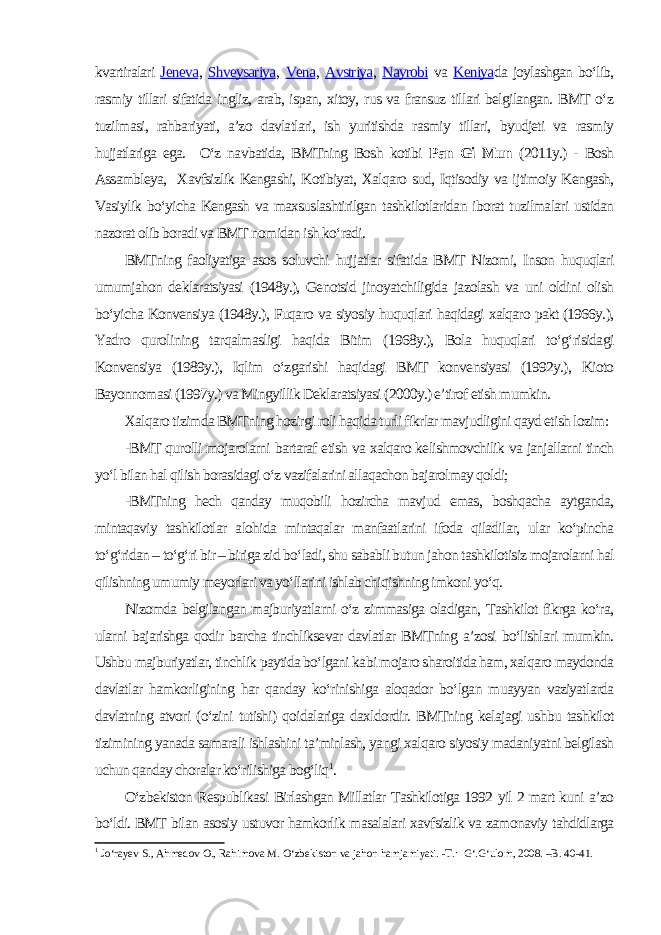 kvartiralari Jeneva , Shveysariya , Vena , Avstriya , Nayrobi va Keniya da joylashgan bo‘lib, rasmiy tillari sifatida ingliz, arab, ispan, xitoy, rus va fransuz tillari belgilangan. BMT o‘z tuzilmasi, rahbariyati, a’zo davlatlari, ish yuritishda rasmiy tillari, byudjeti va rasmiy hujjatlariga ega. O‘z navbatida, BMTning Bosh kotibi Pan Gi Mun (2011y.) - Bosh Assambleya, Xavfsizlik Kengashi, Kotibiyat, Xalqaro sud, Iqtisodiy va ijtimoiy Kengash, Vasiylik bo‘yicha Kengash va maxsuslashtirilgan tashkilotlaridan iborat tuzilmalari ustidan nazorat olib boradi va BMT nomidan ish ko‘radi. BMTning faoliyatiga asos soluvchi hujjatlar sifatida BMT Nizomi, Inson huquqlari umumjahon deklaratsiyasi (1948y.), Genotsid jinoyatchiligida jazolash va uni oldini olish bo‘yicha Konvensiya (1948y.), Fuqaro va siyosiy huquqlari haqidagi xalqaro pakt (1966y.), Yadro qurolining tarqalmasligi haqida Bitim (1968y.), Bola huquqlari to‘g‘risidagi Konvensiya (1989y.), Iqlim o‘zgarishi haqidagi BMT konvensiyasi (1992y.), Kioto Bayonnomasi (1997y.) va Mingyillik Deklaratsiyasi (2000y.) e’tirof etish mumkin. Xalqaro tizimda BMTning hozirgi roli haqida turli fikrlar mavjudligini qayd etish lozim: -BMT qurolli mojarolarni bartaraf etish va xalqaro kelishmovchilik va janjallarni tinch yo‘l bilan hal qilish borasidagi o‘z vazifalarini allaqachon bajarolmay qoldi; -BMTning hech qanday muqobili hozircha mavjud emas, boshqacha aytganda, mintaqaviy tashkilotlar alohida mintaqalar manfaatlarini ifoda qiladilar, ular ko‘pincha to‘g‘ridan – to‘g‘ri bir – biriga zid bo‘ladi, shu sababli butun jahon tashkilotisiz mojarolarni hal qilishning umumiy meyorlari va yo‘llarini ishlab chiqishning imkoni yo‘q. Nizomda belgilangan majburiyatlarni o‘z zimmasiga oladigan, Tashkilot fikrga ko‘ra, ularni bajarishga qodir barcha tinchliksevar davlatlar BMTning a’zosi bo‘lishlari mumkin. Ushbu majburiyatlar, tinchlik paytida bo‘lgani kabi mojaro sharoitida ham, xalqaro maydonda davlatlar hamkorligining har qanday ko‘rinishiga aloqador bo‘lgan muayyan vaziyatlarda davlatning atvori (o‘zini tutishi) qoidalariga daxldordir. BMTning kelajagi ushbu tashkilot tizimining yanada samarali ishlashini ta’minlash, yangi xalqaro siyosiy madaniyatni belgilash uchun qanday choralar ko‘rilishiga bog‘liq 1 . O‘zbekiston Respublikasi Birlashgan Millatlar Tashkilotiga 1992 yil 2 mart kuni a’zo bo‘ldi. BMT bilan asosiy ustuvor hamkorlik masalalari xavfsizlik va zamonaviy tahdidlarga 1 Jo‘rayev S., Ahmedov O., Rahimova M. O‘zbekiston va jahon hamjamiyati. -T.: G‘.G‘ulom, 2008. –B. 40-41. 