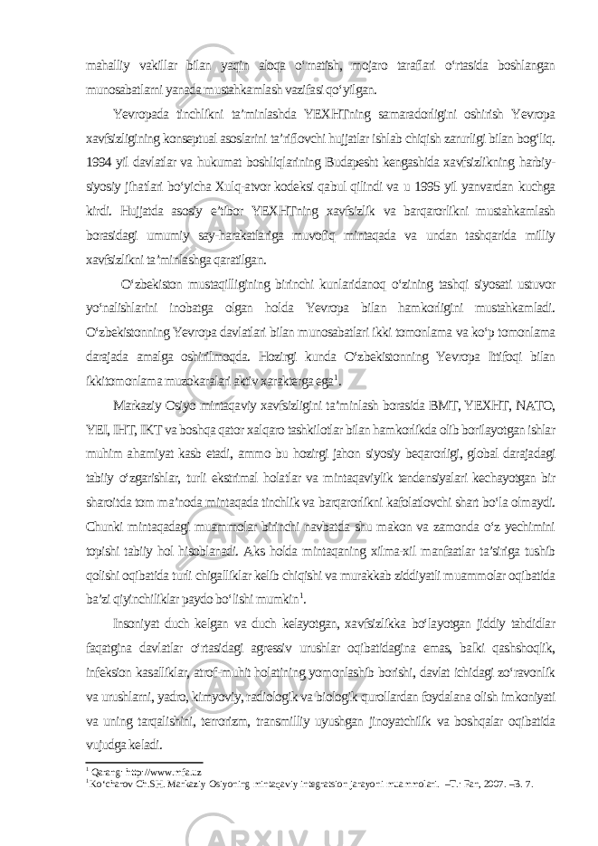 mahalliy vakillar bilan yaqin aloqa o‘rnatish, mojaro taraflari o‘rtasida boshlangan munosabatlarni yanada mustahkamlash vazifasi qo‘yilgan. Yevropada tinchlikni ta’minlashda YEXHTning samaradorligini oshirish Yevropa xavfsizligining konseptual asoslarini ta’riflovchi hujjatlar ishlab chiqish zarurligi bilan bog‘liq. 1994 yil davlatlar va hukumat boshliqlarining Budapesht kengashida xavfsizlikning harbiy- siyosiy jihatlari bo‘yicha Xulq-atvor kodeksi qabul qilindi va u 1995 yil yanvardan kuchga kirdi. Hujjatda asosiy e’tibor YEXHTning xavfsizlik va barqarorlikni mustahkamlash borasidagi umumiy say-harakatlariga muvofiq mintaqada va undan tashqarida milliy xavfsizlikni ta’minlashga qaratilgan. O‘zbekiston mustaqilligining birinchi kunlaridanoq o‘zining tashqi siyosati ustuvor yo‘nalishlarini inobatga olgan holda Yevropa bilan hamkorligini mustahkamladi. O‘zbekistonning Yevropa davlatlari bilan munosabatlari ikki tomonlama va ko‘p tomonlama darajada amalga oshirilmoqda. Hozirgi kunda O‘zbekistonning Yevropa Ittifoqi bilan ikkitomonlama muzokaralari aktiv xarakterga ega 1 . Markaziy Osiyo mintaqaviy xavfsizligini ta’minlash borasida BMT, YEXHT, NATO, YEI, IHT, IKT va boshqa qator xalqaro tashkilotlar bilan hamkorlikda olib borilayotgan ishlar muhim ahamiyat kasb etadi, ammo bu hozirgi jahon siyosiy beqarorligi, global darajadagi tabiiy o‘zgarishlar, turli ekstrimal holatlar va mintaqaviylik tendensiyalari kechayotgan bir sharoitda tom ma’noda mintaqada tinchlik va barqarorlikni kafolatlovchi shart bo‘la olmaydi. Chunki mintaqadagi muammolar birinchi navbatda shu makon va zamonda o‘z yechimini topishi tabiiy hol hisoblanadi. Aks holda mintaqaning xilma-xil manfaatlar ta’siriga tushib qolishi oqibatida turli chigalliklar kelib chiqishi va murakkab ziddiyatli muammolar oqibatida ba’zi qiyinchiliklar paydo bo‘lishi mumkin 1 . Insoniyat duch kelgan va duch kelayotgan, xavfsizlikka bo‘layotgan jiddiy tahdidlar faqatgina davlatlar o‘rtasidagi agressiv urushlar oqibatidagina emas, balki qashshoqlik, infeksion kasalliklar, atrof-muhit holatining yomonlashib borishi, davlat ichidagi zo‘ravonlik va urushlarni, yadro, kimyoviy, radiologik va biologik qurollardan foydalana olish imkoniyati va uning tarqalishini, terrorizm, transmilliy uyushgan jinoyatchilik va boshqalar oqibatida vujudga keladi. 1 Qarang: http://www.mfa.uz 1 Ko‘charov Ch.SH. Markaziy Osiyoning mintaqaviy integratsion jarayoni muammolari. –T.: Fan, 2007. –B. 7. 