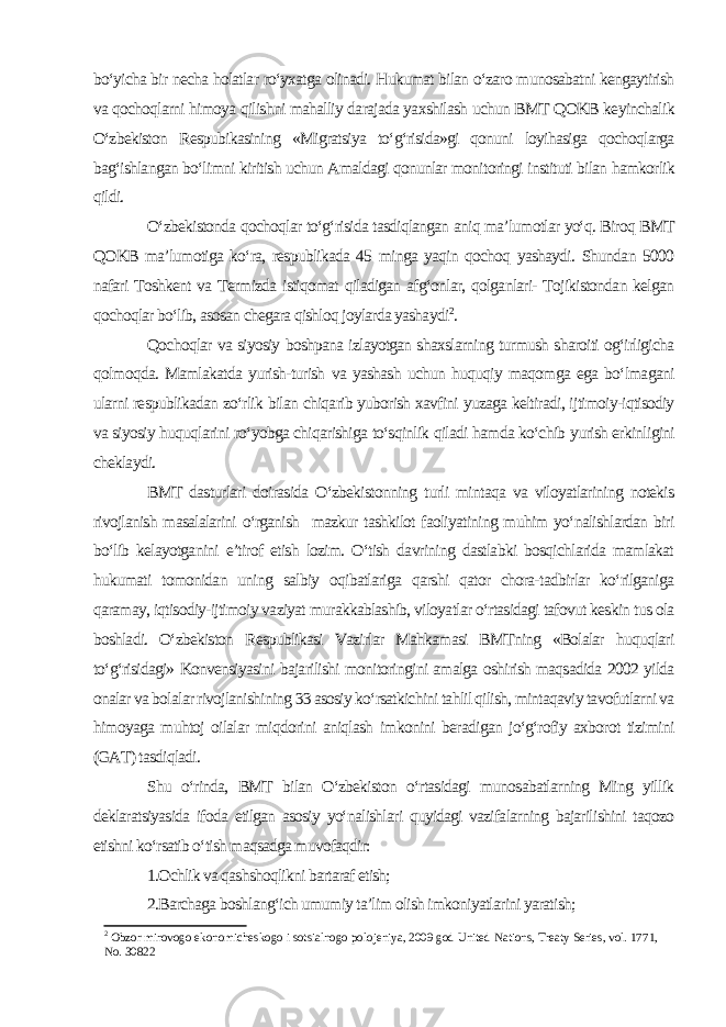 bo‘yicha bir necha holatlar ro‘yxatga olinadi. Hukumat bilan o‘zaro munosabatni kengaytirish va qochoqlarni himoya qilishni mahalliy darajada yaxshilash uchun BMT QOKB keyinchalik O‘zbekiston Respubikasining «Migratsiya to‘g‘risida»gi qonuni loyihasiga qochoqlarga bag‘ishlangan bo‘limni kiritish uchun Amaldagi qonunlar monitoringi instituti bilan hamkorlik qildi. O‘zbekistonda qochoqlar to‘g‘risida tasdiqlangan aniq ma’lumotlar yo‘q. Biroq BMT QOKB ma’lumotiga ko‘ra, respublikada 45 minga yaqin qochoq yashaydi. Shundan 5000 nafari Toshkent va Termizda istiqomat qiladigan afg‘onlar, qolganlari- Tojikistondan kelgan qochoqlar bo‘lib, asosan chegara qishloq joylarda yashaydi 2 . Qochoqlar va siyosiy boshpana izlayotgan shaxslarning turmush sharoiti og‘irligicha qolmoqda. Mamlakatda yurish-turish va yashash uchun huquqiy maqomga ega bo‘lmagani ularni respublikadan zo‘rlik bilan chiqarib yuborish xavfini yuzaga keltiradi, ijtimoiy-iqtisodiy va siyosiy huquqlarini ro‘yobga chiqarishiga to‘sqinlik qiladi hamda ko‘chib yurish erkinligini cheklaydi. BMT dasturlari doirasida O‘zbekistonning turli mintaqa va viloyatlarining notekis rivojlanish masalalarini o‘rganish mazkur tashkilot faoliyatining muhim yo‘nalishlardan biri bo‘lib kelayotganini e’tirof etish lozim. O‘tish davrining dastlabki bosqichlarida mamlakat hukumati tomonidan uning salbiy oqibatlariga qarshi qator chora-tadbirlar ko‘rilganiga qaramay, iqtisodiy-ijtimoiy vaziyat murakkablashib, viloyatlar o‘rtasidagi tafovut keskin tus ola boshladi. O‘zbekiston Respublikasi Vazirlar Mahkamasi BMTning «Bolalar huquqlari to‘g‘risidagi» Konvensiyasini bajarilishi monitoringini amalga oshirish maqsadida 2002 yilda onalar va bolalar rivojlanishining 33 asosiy ko‘rsatkichini tahlil qilish, mintaqaviy tavofutlarni va himoyaga muhtoj oilalar miqdorini aniqlash imkonini beradigan jo‘g‘rofiy axborot tizimini (GAT) tasdiqladi. Shu o‘rinda, BMT bilan O‘zbekiston o‘rtasidagi munosabatlarning Ming yillik deklaratsiyasida ifoda etilgan asosiy yo‘nalishlari quyidagi vazifalarning bajarilishini taqozo etishni ko‘rsatib o‘tish maqsadga muvofaqdir: 1.Ochlik va qashshoqlikni bartaraf etish; 2.Barchaga boshlang‘ich umumiy ta’lim olish imkoniyatlarini yaratish; 2 Obzor mirovogo ekonomicheskogo i sotsialnogo polojeniya, 2009 god United Nations, Treaty Series, vol. 1771, No. 30822 