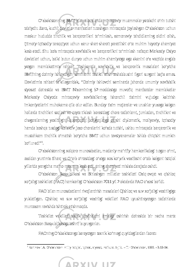 O‘zbekistonning BMT bilan aloqalarida mintaqaviy muammolar yetakchi o‘rin tutishi tabiiydir. Zero, kuchli davlatlar manfaatlari tutashgan mintaqada joylashgan O‘zbekiston uchun mazkur hududda tinchlik va barqarorlikni ta’minlash, zamonaviy tahdidlarning oldini olish, ijtimoiy-iqtisodiy taraqqiyot uchun zarur shart-sharoit yaratilishi o‘ta muhim hayotiy ahamiyat kasb etadi. Shu bois mintaqada xavfsizlik va barqarorlikni ta’minlash nafaqat Markaziy Osiyo davlatlari uchun, balki butun dunyo uchun muhim ahamiyatga ega ekanini o‘z vaqtida anglab yetgan mamlakatimiz rahbari Toshkentda xavfsizlik va barqarorlik masalalari bo‘yicha BMTning doimiy ishlaydigan seminarini tashkil etish tashabbusini ilgari surgani bejiz emas. Davlatimiz rahbari ta’kilaganidek, “Doimiy ishlovchi seminarda jahonda umumiy xavfsizlik siyosati doirasida va BMT Nizomining 52-moddasiga muvofiq manfaatdor mamlakatlar Markaziy Osiyoda mintaqaviy xavfsizlikning ishonchli tizimini vujudga keltirish imkoniyatlarini muhokama qila olur edilar. Bunday tizim mojarolar va urushlar yuzaga kelgan hollarda tinchlikni saqlash va qayta tiklash borasidagi chora-tadbirlarni, jumladan, tinchlikni va chegaralarning yaxlitligini buzmoqchi bo‘lganlarga qarshi diplomatik, moliyaviy, iqtisodiy hamda boshqa tusdagi kollektiv jazo choralarini ko‘zda tutishi, ushbu mintaqada barqarorlik va mustahkam tinchlik o‘rnatish bo‘yicha BMT uchun tavsiyanomalar ishlab chiqishi mumkin bo‘lur edi” 1 . O‘zbekistonning xalqaro munosabatlar, madaniy-ma’rifiy hamkorlikdagi tutgan o‘rni, azaldan yurtimiz Sharq va G‘arb o‘rtasidagi o‘ziga xos ko‘prik vazifasini o‘tab kelgani istiqlol yillarida yangicha ma’no-mazmun kasb etdi, uning ahamiyati mislsiz darajada oshdi. O’zbekiston Respublikasi va Birlashgan millatlar tashkiloti Oziq-ovqat va qishloq xo’jaligi tashkiloti (FAO) hamkorligi O’zbekiston 2011 yil 2 oktabrda FAO a’zosi bo’ldi. FAO bilan munosabatlarni rivojlantirish masalalari Qishloq va suv xo’jaligi vazirligiga yuklatilgan. Qishloq va suv xo’jaligi vazirligi vakillari FAO uyushtirayotgan tadbirlarda muntazam ravishda ishtirok etishmoqda. Tashkilot vakillari texnik loyihalarni amalga oshirish doirasida bir necha marta O’zbekiston Respublikasiga tashrif buyurganlar. FAOning O’zbekistonga berayotgan texnik ko’magi quyidagilardan iborat: 1 Karimov I.A. O‘zbekiston: milliy istiqlol, iqtisod, siyosat, mafkura. 1-jild. – T.: O‘zbekiston, 1996. –B.53-54. 