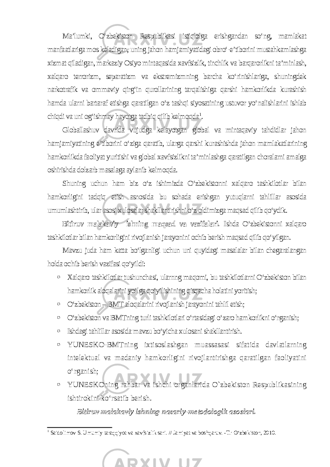 Ma’lumki, O‘zbekiston Respublikasi istiqlolga erishgandan so‘ng, mamlakat manfaatlariga mos keladigan, uning jahon hamjamiyatidagi obro‘-e’tiborini mustahkamlashga xizmat qiladigan, markaziy Osiyo mintaqasida xavfsizlik, tinchlik va barqarorlikni ta’minlash, xalqaro terrorizm, separatizm va ekstremizmning barcha ko‘rinishlariga, shuningdek narkotrafik va ommaviy qirg‘in qurollarining tarqalishiga qarshi hamkorlikda kurashish hamda ularni bartaraf etishga qaratilgan o‘z tashqi siyosatining ustuvor yo‘nalishlarini ishlab chiqdi va uni og‘ishmay hayotga tadbiq qilib kelmoqda 1 . Globallashuv davrida vujudga kelayotgan global va mintaqaviy tahdidlar jahon hamjamiyatining e’tiborini o‘ziga qaratib, ularga qarshi kurashishda jahon mamlakatlarining hamkorlikda faoliyat yuritishi va global xavfsizlikni ta’minlashga qaratilgan choralarni amalga oshirishda dolzarb masalaga aylanib kelmoqda. Shuning uchun ham biz o‘z ishimizda O‘zbekistonni xalqaro tashkilotlar bilan hamkorligini tadqiq etish asnosida bu sohada erishgan yutuqlarni tahlillar asosida umumlashtirib, ular asosi xulosalar shakllantirishni o‘z oldimizga maqsad qilib qo‘ydik. Bitiruv malakaviy ishning maqsad va vazifalari. Ishda O‘zbekistonni xalqaro tashkilotlar bilan hamkorligini rivojlanish jarayonini ochib berish maqsad qilib qo‘yilgan. Mavzu juda ham katta bo‘lganligi uchun uni quyidagi masalalar bilan chegaralangan holda ochib berish vazifasi qo‘yildi:  Xalqaro tashkilotlar tushunchasi, ularnng maqomi, bu tashkilotlarni O‘zbekiston bilan hamkorlik aloqalarini yo‘lga qo‘yilishining qisqacha holatini yoritish;  O‘zbekiston – BMT aloqalarini rivojlanish jarayonini tahlil etish;  O‘zbekiston va BMTning turli tashkilotlari o‘rtasidagi o‘zaro hamkorlikni o‘rganish;  Ishdagi tahlillar asosida mavzu bo‘yicha xulosani shakllantirish.  YUNESKO-BMTning ixtisoslashgan muassasasi sifatida davlatlarning intelektual va madaniy hamkorligini rivojlantirishga qaratilgan faoliyatini o‘rganish;  YUNESKOning rahbar va ishchi organlarida O`zbekiston Respublikasining ishtirokini ko‘rsatib berish. Bitiruv malakaviy ishning nazariy-metodologik asoslari. 1 Saidolimov S. Umumiy taraqqiyot va xavfsizlik sari. // Jamiyat va boshqaruv. -T.: O‘zbekiston, 2010. 