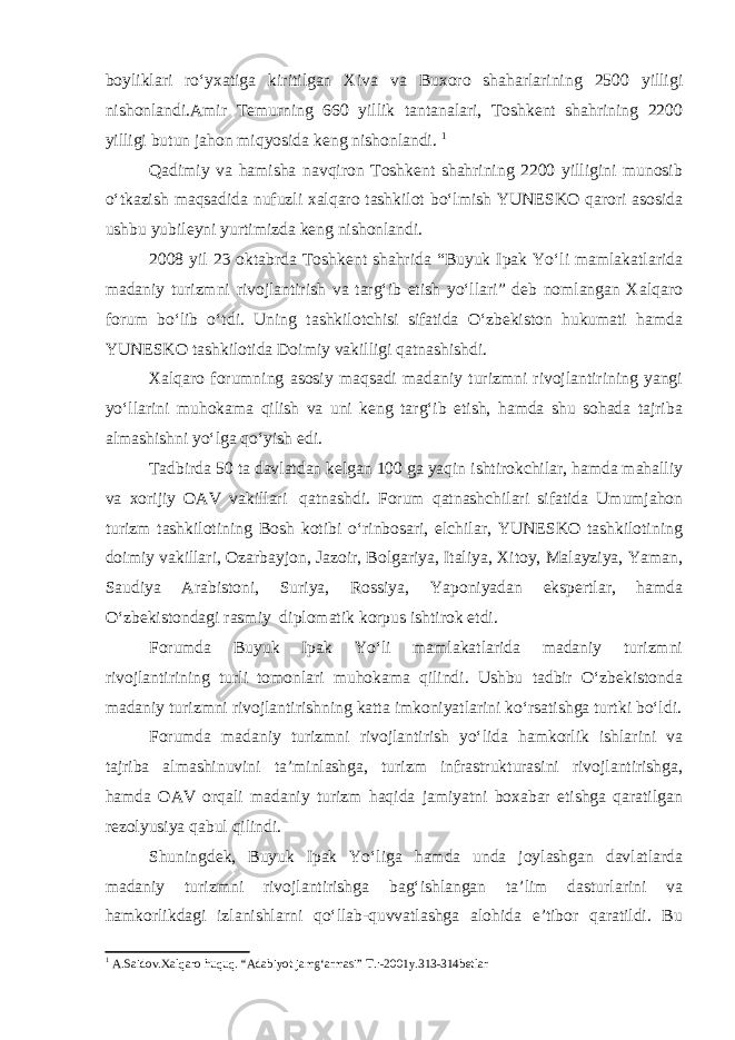 boyliklari ro‘yxatiga kiritilgan Xiva va Buxoro shaharlarining 2500 yilligi nishonlandi.Amir Temurning 660 yillik tantanalari, Toshkent shahrining 2200 yilligi butun jahon miqyosida keng nishonlandi. 1 Qadimiy va hamisha navqiron Toshkent shahrining 2200 yilligini munosib o‘tkazish maqsadida nufuzli xalqaro tashkilot bo‘lmish YUNESKO qarori asosida ushbu yubileyni yurtimizda keng nishonlandi. 2008 yil 23 oktabrda Toshkent shahrida “Buyuk Ipak Yo‘li mamlakatlarida madaniy turizmni rivojlantirish va targ‘ib etish yo‘llari” deb nomlangan Xalqaro forum bo‘lib o‘tdi. Uning tashkilotchisi sifatida O‘zbekiston hukumati hamda YUNESKO tashkilotida Doimiy vakilligi qatnashishdi. Xalqaro forumning asosiy maqsadi madaniy turizmni rivojlantirining yangi yo‘llarini muhokama qilish va uni keng targ‘ib etish, hamda shu sohada tajriba almashishni yo‘lga qo‘yish edi. Tadbirda 50 ta davlatdan kelgan 100 ga yaqin ishtirokchilar, hamda mahalliy va xorijiy OAV vakillari   qatnashdi. Forum qatnashchilari sifatida Umumjahon turizm tashkilotining Bosh kotibi o‘rinbosari, elchilar, YUNESKO tashkilotining doimiy vakillari, Ozarbayjon, Jazoir, Bolgariya, Italiya, Xitoy, Malayziya, Yaman, Saudiya Arabistoni, Suriya, Rossiya, Yaponiyadan ekspertlar, hamda O‘zbekistondagi rasmiy   diplomatik korpus ishtirok etdi. Forumda Buyuk Ipak Yo‘li mamlakatlarida madaniy turizmni rivojlantirining turli tomonlari muhokama qilindi. Ushbu tadbir O‘zbekistonda madaniy turizmni rivojlantirishning katta imkoniyatlarini ko‘rsatishga turtki bo‘ldi. Forumda madaniy turizmni rivojlantirish yo‘lida hamkorlik ishlarini va tajriba almashinuvini ta’minlashga, turizm infrastrukturasini rivojlantirishga, hamda OAV orqali madaniy turizm haqida jamiyatni boxabar etishga qaratilgan rezolyusiya qabul qilindi. Shuningdek, Buyuk Ipak Yo‘liga hamda unda joylashgan davlatlarda madaniy turizmni rivojlantirishga bag‘ishlangan ta’lim dasturlarini va hamkorlikdagi izlanishlarni qo‘llab-quvvatlashga alohida e’tibor qaratildi. Bu 1 A.Saidov.Xalqaro huquq. “Adabiyot jamg‘armasi” T.:-2001y.313-314betlar 