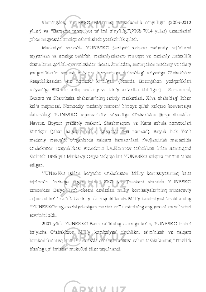 Shuningdek, YunEKSO BMTning “Savodxonlik o‘nyilligi” (2003-2012 yillar) va “Barqaror taraqqiyot ta‘limi o‘nyilligi”(2005-2014 yillar) dasturlarini jahon miqyosida amalga oshirilishida yetakchilik qiladi. Madaniyat sohasida YUNESKO faoliyati xalqaro me‘yoriy hujjatlarni tayyorlash va amalga oshirish, madaniyatlararo muloqot va madaniy turfaxillik dasturlarini qo‘llab-quvvatlashdan iborat. Jumladan, Butunjahon madaniy va tabiiy yodgorliklarini saqlash bo‘yicha konventsiya doirasidagi ro‘yxatga O‘zbekiston Respublikasidan 4ta nomzod kiritilgan (hozirda Butunjahon yodgorliklari ro‘yxatiga 890 dan ortiq madaniy va tabiiy ob‘ektlar kiritilgan) – Samarqand, Buxoro va Shaxrisabz shaharlarining tarixiy markazlari, Xiva shahridagi Ichan kal‘a majmuasi. Nomoddiy madaniy merosni himoya qilish xalqaro konventsiya doirasidagi YUNESKO reprezentativ ro‘yxatiga O‘zbekiston Respublikasidan Navruz, Boysun madaniy makoni, Shashmaqom va Katta ashula nomzodlari kiritilgan (jahon bo‘yicha ushbu ro‘yxatda 166 nomzod). Buyuk Ipak Yo‘li madaniy merosini o‘rganishda xalqaro hamkorlikni rivojlantirish maqsadida O‘zbekiston Respublikasi Prezidenta I.A.Karimov tashabbusi bilan Samarqand shahrida 1995 yili Markaziy Osiyo tadqiqotlari YUNESKO xalqaro instituti ta‘sis etilgan. YUNESKO ishlari bo‘yicha O‘zbekiston Milliy komissiyasining katta tajribasini inobatga olgan holda, 2000 yil Toshkent shahrida YUNESKO tomonidan Osiyo-Tinch okeani davlatlari milliy komissiyalarining mintaqaviy anjumani bo‘lib o‘tdi. Ushbu yilda respublikamiz Milliy komissiyasi tashkilotning “YUNESKOning assotsiyalashgan maktablari” dasturining eng yaxshi koordinatori sovrinini oldi. 2001 yilda YUNESKO Bosh kotibining qaroriga ko‘ra, YUNESKO ishlari bo‘yicha O‘zbekiston Milliy komissiyasi tinchlikni ta‘minlash va xalqaro hamkorlikni rivojlantirish borasida qo‘shgan xissasi uchun tashkilotning “Tinchlik bizning qo‘limizda” mukofoti bilan taqdirlandi. 