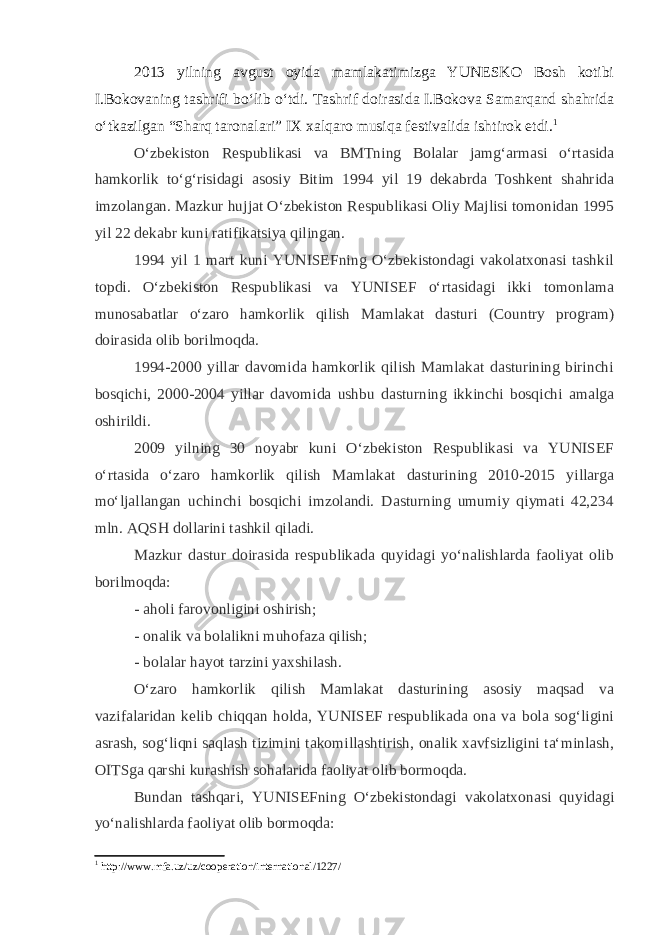 2013 yilning avgust oyida mamlakatimizga YUNESKO Bosh kotibi I.Bokovaning tashrifi bo‘lib o‘tdi. Tashrif doirasida I.Bokova Samarqand shahrida o‘tkazilgan “Sharq taronalari” IX xalqaro musiqa festivalida ishtirok etdi. 1 O‘zbekiston Respublikasi va BMTning Bolalar jamg‘armasi o‘rtasida hamkorlik to‘g‘risidagi asosiy Bitim 1994 yil 19 dekabrda Toshkent shahrida imzolangan. Mazkur hujjat O‘zbekiston Respublikasi Oliy Majlisi tomonidan 1995 yil 22 dekabr kuni ratifikatsiya qilingan. 1994 yil 1 mart kuni YUNISEFning O‘zbekistondagi vakolatxonasi tashkil topdi. O‘zbekiston Respublikasi va YUNISEF o‘rtasidagi ikki tomonlama munosabatlar o‘zaro hamkorlik qilish Mamlakat dasturi (Country program) doirasida olib borilmoqda. 1994-2000 yillar davomida hamkorlik qilish Mamlakat dasturining birinchi bosqichi, 2000-2004 yillar davomida ushbu dasturning ikkinchi bosqichi amalga oshirildi. 2009 yilning 30 noyabr kuni O‘zbekiston Respublikasi va YUNISEF o‘rtasida o‘zaro hamkorlik qilish Mamlakat dasturining 2010-2015 yillarga mo‘ljallangan uchinchi bosqichi imzolandi. Dasturning umumiy qiymati 42,234 mln. AQSH dollarini tashkil qiladi. Mazkur dastur doirasida respublikada quyidagi yo‘nalishlarda faoliyat olib borilmoqda: - aholi farovonligini oshirish; - onalik va bolalikni muhofaza qilish; - bolalar hayot tarzini yaxshilash. O‘zaro hamkorlik qilish Mamlakat dasturining asosiy maqsad va vazifalaridan kelib chiqqan holda, YUNISEF respublikada ona va bola sog‘ligini asrash, sog‘liqni saqlash tizimini takomillashtirish, onalik xavfsizligini ta‘minlash, OITSga qarshi kurashish sohalarida faoliyat olib bormoqda. Bundan tashqari, YUNISEFning O‘zbekistondagi vakolatxonasi quyidagi yo‘nalishlarda faoliyat olib bormoqda: 1 http://www.mfa.uz/uz/cooperation/international/1227/ 