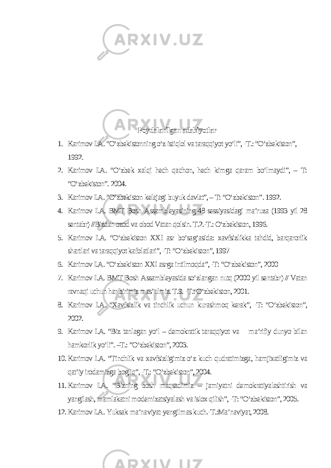 Foydalanilgan adabiyotlar 1. Karimov I.A. “O‘zbekistonning o‘z istiqlol va taraqqiyot yo‘li”, -T.: “O‘zbekiston”, 1992. 2. Karimov I.A. “O‘zbek xalqi hech qachon, hech kimga qaram bo‘lmaydi”, – T: “O‘zbekiston”. 2004. 3. Karimov I.A. “O‘zbekiston kelajagi buyuk davlat”, – T: “O‘zbekiston”. 1992. 4. Karimov I.A. BMT Bosh Assambleyasining 48-sessiyasidagi ma’ruza (1993 yil 28 sentabr) //Bizdan ozod va obod Vatan qolsin. T.2.-T.: O‘zbekiston, 1996. 5. Karimov I.A. “O‘zbekiston XXI asr bo‘sag‘asida: xavfsizlikka tahdid, barqarorlik shartlari va taraqqiyot kafolatlari”, -T: “O‘zbekiston”, 1997 6. Karimov I.A. “O‘zbekiston XXI asrga intilmoqda”, -T: “O‘zbekiston”, 2000 7. Karimov I.A. BMT Bosh Assambleyasida so‘zlangan nutq (2000 yil sentabr) // Vatan ravnaqi uchun har birimiz mas’ulmiz. T.9. -T.: O‘zbekiston, 2001. 8. Karimov I.A. “Xavfsizlik va tinchlik uchun kurashmoq kerak”, -T: “O‘zbekiston”, 2002. 9. Karimov I.A. “Biz tanlagan yo‘l – demokratik taraqqiyot va ma’rifiy dunyo bilan hamkorlik yo‘li”. –T.: ”O‘zbekiston”, 2003. 10. Karimov I.A. “Tinchlik va xavfsizligimiz o‘z kuch qudratimizga, hamjixatligimiz va qat’iy irodamizga bogliq”, -T.: “O‘zbekiston”, 2004. 11. Karimov I.A. “Bizning bosh maqsadimiz – jamiyatni demokratiyalashtirish va yangilash, mamlakatni modernizatsiyalash va islox qilish”, -T: “O‘zbekiston”, 2005. 12. Karimov I.A. Yuksak ma’naviyat-yengilmas kuch.-T.:Ma’naviyat, 2008. 