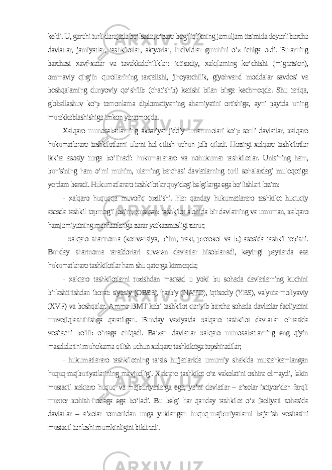 keldi. U, garchi turli darajada bo‘lsada, o‘zaro bog‘liqlikning jamuljam tizimida deyarli barcha davlatlar, jamiyatlar, tashkilotlar, aktyorlar, individlar guruhini o‘z ichiga oldi. Bularning barchasi xavf-xatar va tavakkalchiliklar: iqtisodiy, xalqlarning ko‘chishi (migratsion), ommaviy qirg‘in qurollarining tarqalishi, jinoyatchilik, giyohvand moddalar savdosi va boshqalarning dunyoviy qo‘shilib (chatishib) ketishi bilan birga kechmoqda. Shu tariqa, globallashuv ko‘p tomonlama diplomatiyaning ahamiyatini ortishiga, ayni paytda uning murakkablashishiga imkon yaratmoqda. Xalqaro munosabatlarning aksariyat jiddiy muammolari ko‘p sonli davlatlar, xalqaro hukumatlararo tashkilotlarni ularni hal qilish uchun jalb qiladi. Hozirgi xalqaro tashkilotlar ikkita asosiy turga bo‘linadi: hukumatlararo va nohukumat tashkilotlar. Unisining ham, bunisining ham o‘rni muhim, ularning barchasi davlatlarning turli sohalardagi muloqotiga yordam beradi. Hukumatlararo tashkilotlar quyidagi belgilarga ega bo‘lishlari lozim: - xalqaro huquqqa muvofiq tuzilishi. Har qanday hukumatlararo tashkilot huquqiy asosda tashkil topmog‘i lozim, xususan: tashkilot alohida bir davlatning va umuman, xalqaro hamjamiyatning manfaatlariga zarar yetkazmasligi zarur; - xalqaro shartnoma (konvensiya, bitim, trakt, protokol va b.) asosida tashkil topishi. Bunday shartnoma tarafdorlari suveren davlatlar hisoblanadi, keyingi paytlarda esa hukumatlararo tashkilotlar ham shu qatorga kirmoqda; - xalqaro tashkilotlarni tuzishdan maqsad u yoki bu sohada davlatlarning kuchini birlashtirishdan iborat: siyosiy (OBSE), harbiy (NATO), iqtisodiy (YES), valyuta-moliyaviy (XVF) va boshqalar. Ammo BMT kabi tashkilot qariyib barcha sohada davlatlar faoliyatini muvofiqlashtirishga qaratilgan. Bunday vaziyatda xalqaro tashkilot davlatlar o‘rtasida vositachi bo‘lib o‘rtaga chiqadi. Ba’zan davlatlar xalqaro munosabatlarning eng qiyin masalalarini muhokama qilish uchun xalqaro tashkilotga topshiradilar; - hukumatlararo tashkilotning ta’sis hujjatlarida umumiy shaklda mustahkamlangan huquq-majburiyatlarining mavjudligi. Xalqaro tashkilot o‘z vakolatini oshira olmaydi, lekin mustaqil xalqaro huquq va majburiyatlarga ega, ya’ni davlatlar – a’zolar ixtiyoridan farqli muxtor xohish-irodaga ega bo‘ladi. Bu belgi har qanday tashkilot o‘z faoliyati sohasida davlatlar – a’zolar tomonidan unga yuklangan huquq-majburiyatlarni bajarish vositasini mustaqil tanlashi mumkinligini bildiradi. 