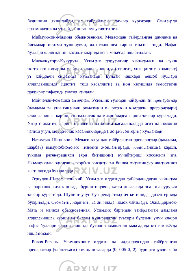  булишини яхшилайди, ел хайдайдиган таъсир курсатади. Сезиларли спазмолитик ва ут хайдайдиган хусусиятга эга. Маймунжон-Малина обыкновенная. Мевасидан тайёрланган дамлама ва йигмалар иситма туширувчи, яллигланишга карши таъсир этади. Нафас йуллари яллигланиш касалликларида кенг микёсда ишлатилади. Маккажухори-Кукуруза. Усимлик попугининг кайнатмаси ва суюк экстракти жигар ва ут йули яллигланишида (гепатит, холецистит, холангит) ут хайдовчи сифатида кулланади. Бундан ташкари пешоб йуллари яллигланишида (цистит, тош касаллиги) ва кон кетишида гемостатик препарат сифатида тавсия этилади. Мойчечак-Ромашка аптечная. Усимлик гулидан тайёрланган препаратлар (дамлама ва уни сакловчи ромазулон ва ротокан комплекс препаратлари) яллигланишга карши, спазмолитик ва микробларга карши таъсир курсатади. Улар стоматит, ларингит, ангина ва бошка касалликларда огиз ва томокни чайиш учун, меъда-ичак касалликларида (гастрит, энтерит) кулланади. Наъматак-Шиповник. Меваси ва ундан тайёрланган препаратлар (дамлама, шарбат) иммунобиологик тизимни жонлантиради, яллигланишга карши, тукима регенерацияси (яра битишини) кучайтириш хоссасига эга. Наъматакдан олинган аскорбин кислота ва бошка витаминлар авитаминоз хасталигида буюрилади. Откулок-Шавель конский. Усимлик илдизидан тайёрланадиган кайнатма ва порошок кичик дозада буриштирувчи, катта дозаларда эса ич сурувчи таъсир курсатади. Шунинг учун бу препаратлар ич кетишида, дизентерияда буюрилади. Стоматит, ларингит ва ангинада томок чайилади. Оккалдирмок- Мать и мачеха обыкновенная. Усимлик баргидан тайёрланган дамлама яллигланишга карши ва балгам кучирадиган таъсири булгани учун юкори нафас йуллари яллигланишида йутални юмшатиш максадида кенг микёсда ишлатилади. Ровоч-Ревень. Усимликнинг илдизи ва илдизпоясидан тайёрланган препаратлар (таблеткаси) кичик дозаларда (0, 005-0, 2) буриштирувчи каби 