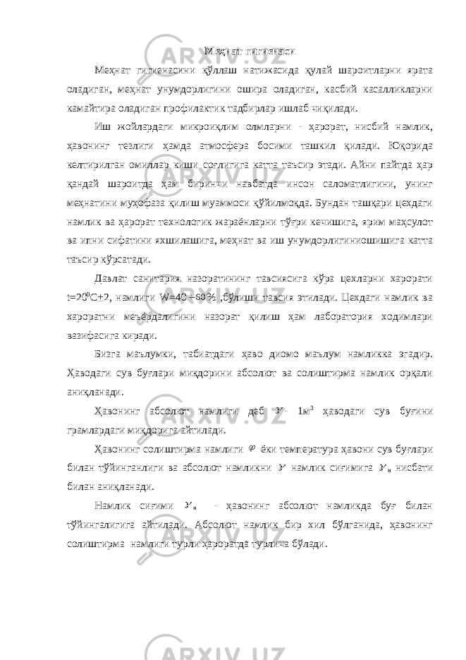 Меҳнат гигиенаси Меҳнат гигиенасини қўллаш натижасида қулай шароитларни ярата оладиган, меҳнат унумдорлигини ошира оладиган, касбий касалликларни камайтира оладиган профилактик тадбирлар ишлаб чиқилади. Иш жойлардаги микроиқлим олмларни - ҳарорат, нисбий намлик, ҳавонинг тезлиги ҳамда атмосфера босими ташкил қилади. Юқорида келтирилган омиллар киши соғлигига катта таъсир этади. Айни пайтда ҳар қандай шароитда ҳам биринчи навбатда инсон саломатлигини, унинг меҳнатини муҳофаза қилиш муаммоси қўйилмоқда. Бундан ташқари цехдаги намлик ва ҳарорат технологик жараёнларни тўғри кечишига, ярим маҳсулот ва ипни сифатини яхшилашига, меҳнат ва иш унумдорлигиниошишига катта таъсир кўрсатади. Давлат санитария назоратининг тавсиясига кўра цехларни харорати t =20 0 C + 2, намлиги W =4060 % ,бўлиши тавсия этилади. Цехдаги намлик ва хароратни меъёрдалигини назорат қилиш ҳам лаборатория ходимлари вазифасига киради. Бизга маълумки, табиатдаги ҳаво диомо маълум намликка эгадир. Ҳаводаги сув буғлари миқдорини абсолют ва солиштирма намлик орқали аниқланади. Ҳавонинг абсолют намлиги деб  - 1м 3 ҳаводаги сув буғини грамлардаги миқдорига айтилади. Ҳавонинг солиштирма намлиги  ёки температура ҳавони сув буғлари билан тўйинганлиги ва абсолют намликни  намлик сиғимига  н нисбати билан аниқланади. Намлик сиғими  н - ҳавонинг абсолют намликда буғ билан тўйингалигига айтилади. Абсолют намлик бир хил бўлганида, ҳавонинг солиштирма намлиги турли ҳароратда турлича бўлади. 