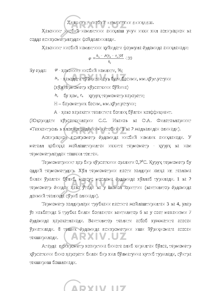 Ҳавонинг нисбий намлигини аниқлаш. Ҳавонинг нисбий намлигини аниқлаш учун икки хил аспирацион ва содда психрометрлардан фойдаланилади. Ҳавонинг нисбий намлигини қуйидаги формула ёрдамида аниқланади:100 ) (     c x k x h H t t A h  Бу ерда:  - ҳавонинг нисбий намлиги, %; xh - ҳаводаги тўйинган сув буғи босими, мм.қўрғ.устуни (хўл термометр кўрсаткичи бўйича) ch бу ҳам, kt қуруқ термометр харорати; H – барометрик босим, мм.қўрғ.устуни; А - ҳаво харакати тезлигига боғлиқ бўлган коэффициент. (Юқоридаги кўрсаткичларни С.С. Иванов ва О.А. Филатовларнинг «Техконтроль в хлопкопрядении» китобини 1 ва 2 жадвалидан олинади). Аспирацион психрометр ёрдамида нисбий намлик аниқланади. У металл қобиққа жойлаштирилган иккита термометр - қуруқ ва нам термометрлардан ташкил топган. Термометрнинг ҳар бир кўрсаткичи оралиғи 0,2 0 С. Қуруқ термометр бу оддий термометрдир. Хўл термометрни пасти золдири юпқа ип газлама билан ўралган бўлиб, махсус мослама ёрдамида хўллаб турилади. 1 ва 2 термометр ёнидан ҳаво ўтади ва у шамол юритгич (вентилятор ёрдамида доимий тезликда сўриб олинади). Термометр золдирлари трубкани пастига жойлаштирилган 3 ва 4, улар ўз навбатида 5 трубка билан боғланган вентилятор 6 ва у соат механизми 7 ёрдамида ҳаракатланади. Вентилятор тезлиги асбоб хужжатига асосан ўрнатилади. 8 тешик ёрдамида психрометрни иши йўриқномага асосан текширилади. Агарда психрометр хозиргина бинога олиб кирилган бўлса, термометр қўрсаткичи бино ҳарорати билан бир хил бўлмагунча кутиб турилади, сўнгра текшириш бошланади. 