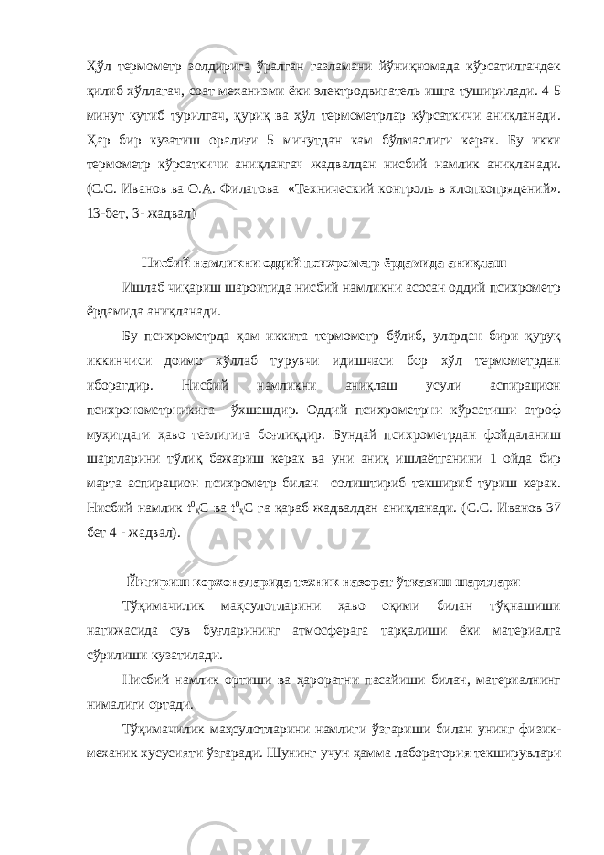 Ҳўл термометр золдирига ўралган газламани йўниқномада кўрсатилгандек қилиб хўллагач, соат механизми ёки электродвигатель ишга туширилади. 4-5 минут кутиб турилгач, қуриқ ва ҳўл термометрлар кўрсаткичи аниқланади. Ҳар бир кузатиш оралиғи 5 минутдан кам бўлмаслиги керак. Бу икки термометр кўрсаткичи аниқлангач жадвалдан нисбий намлик аниқланади. (С.С. Иванов ва О.А. Филатова «Технический контроль в хлопкопрядений». 13-бет, 3- жадвал) Нисбий намликни оддий психрометр ёрдамида аниқлаш Ишлаб чиқариш шароитида нисбий намликни асосан оддий психрометр ёрдамида аниқланади. Бу психрометрда ҳам иккита термометр бўлиб, улардан бири қуруқ иккинчиси доимо хўллаб турувчи идишчаси бор хўл термометрдан иборатдир. Нисбий намликни аниқлаш усули аспирацион психронометрникига ўхшашдир. Оддий психрометрни кўрсатиши атроф муҳитдаги ҳаво тезлигига боғлиқдир. Бундай психрометрдан фойдаланиш шартларини тўлиқ бажариш керак ва уни аниқ ишлаётганини 1 ойда бир марта аспирацион психрометр билан солиштириб текшириб туриш керак. Нисбий намлик t 0 қ С ва t 0 ҳ С га қараб жадвалдан аниқланади. (С.С. Иванов 37 бет 4 - жадвал). Йигириш корхоналарида техник назорат ўтказиш шартлари Тўқимачилик маҳсулотларини ҳаво оқими билан тўқнашиши натижасида сув буғларининг атмосферага тарқалиши ёки материалга сўрилиши кузатилади. Нисбий намлик ортиши ва ҳароратни пасайиши билан, материалнинг нималиги ортади. Тўқимачилик маҳсулотларини намлиги ўзгариши билан унинг физик- механик хусусияти ўзгаради. Шунинг учун ҳамма лаборатория текширувлари 