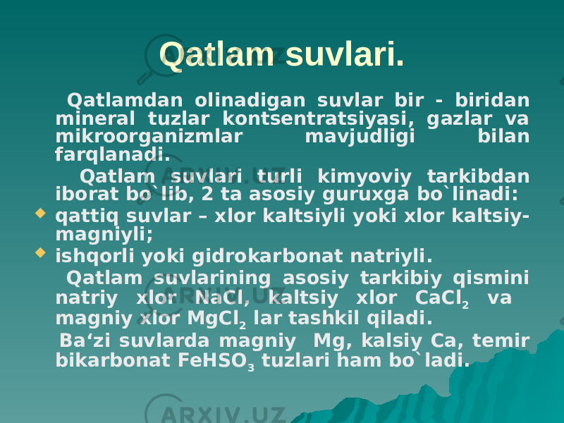 Qatlam suvlari. Qatlamdan olinadigan suvlar bir - biridan mineral tuzlar kontsentratsiyasi, gazlar va mikroorganizmlar mavjudligi bilan farqlanadi. Qatlam suvlari turli kimyoviy tarkibdan iborat bo`lib, 2 ta asosiy guruxga bo`linadi:  qattiq suvlar – xlor kaltsiyli yoki xlor kaltsiy- magniyli;  ishqorli yoki gidrokarbonat natriyli. Qatlam suvlarining asosiy tarkibiy qismini natriy xlor NaCl, kaltsiy xlor CaCl 2 va magniy xlor MgCl 2 lar tashkil qiladi. Ba‘zi suvlarda magniy Mg, kalsiy Ca, temir bikarbonat FeHSO 3 tuzlari ham bo`ladi. 