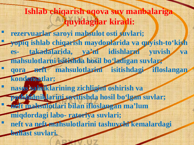 Ishlab chiqarish oqova suv manbalariga quyidagilar kiradi:  rezervuarlar saroyi mahsulot osti suvlari;  yopiq ishlab chiqarish maydonlarida va quyish-to‘kish es- takadalarida, ya’ni idishlarni yuvish va mahsulotlarni isitishda hosil bo‘ladigan suvlar;  qora neft mahsulotlarini isitishdagi ifloslangan kondensatlar;  nasos salniklarining zichligini oshirish va podshiðniklarini sovitishda hosil bo‘lgan suvlar;  neft mahsulotlari bilan ifloslangan ma’lum miqdordagi labo- ratoriya suvlari;  neft va neft mahsulotlarini tashuvchi kemalardagi ballast suvlari. 