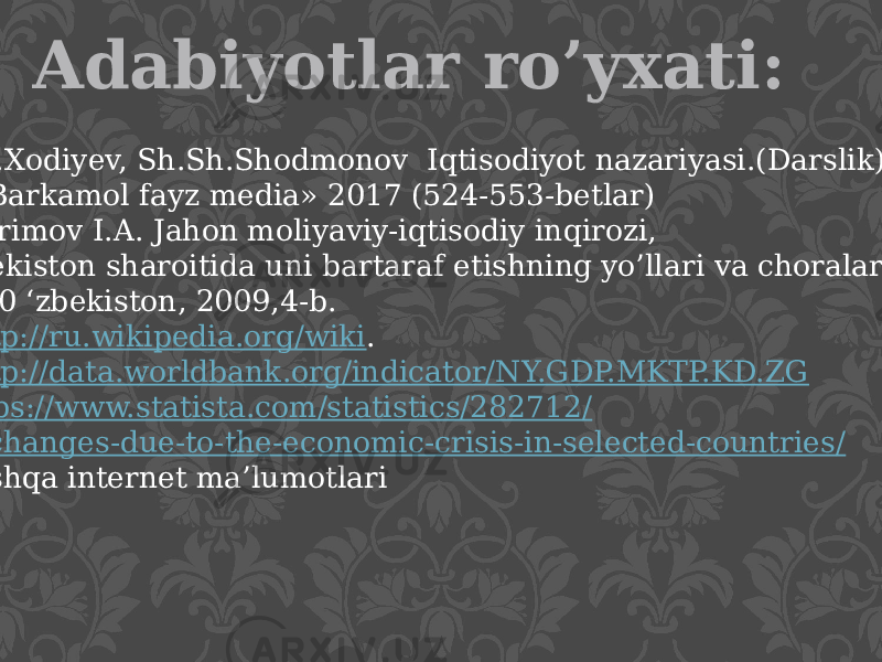 Adabiyotlar ro’yxati: 1.B.Y.Xodiyev, Sh.Sh.Shodmonov Iqtisodiyot nazariyasi.(Darslik) Т.: «Barkamol fayz media» 2017 (524-553-betlar) 2. Karimov I.A. Jahon moliyaviy-iqtisodiy inqirozi, O‘zbekiston sharoitida uni bartaraf etishning yo’llari va choralari. - Т.: 0 ‘zbekiston, 2009,4-b. 3. http://ru.wikipedia.org/wiki . 4. http:// data.worldbank.org/indicator/NY.GDP.MKTP.KD.ZG 5. https ://www.statista.com/statistics/282712 / gdp -changes-due-to-the-economic-crisis-in-selected-countries / 6.Boshqa internet ma’lumotlari 