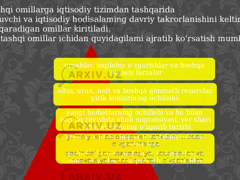  Tashqi omillarga iqtisodiy tizimdan tashqarida yotuvchi va iqtisodiy hodisalaming davriy takrorlanishini keltirib chiqaradigan omillar kiritiladi. Bu tashqi omillar ichidan quyidagilami ajratib ko‘rsatish mumkin: urushlar, inqilobiy o‘zgarishlar va boshqa siyosiy larzalar oltin, uran, neft va boshqa qimmatli resurslar yirik konlarining ochilishi; yangi hududlarning ochilishi va bu bilan bog‘liq ravishda aholi migratsiyasi, yer shari aholisi sonining o‘zgarib turishi ijtimoiy ishlab chiqarish tarkibini tubdan o‘zgartirishga qo dir bo‘lgan texnologiya, tadqiqotlar va innovatsiyalardagi qudratli o‘zgarishlar 