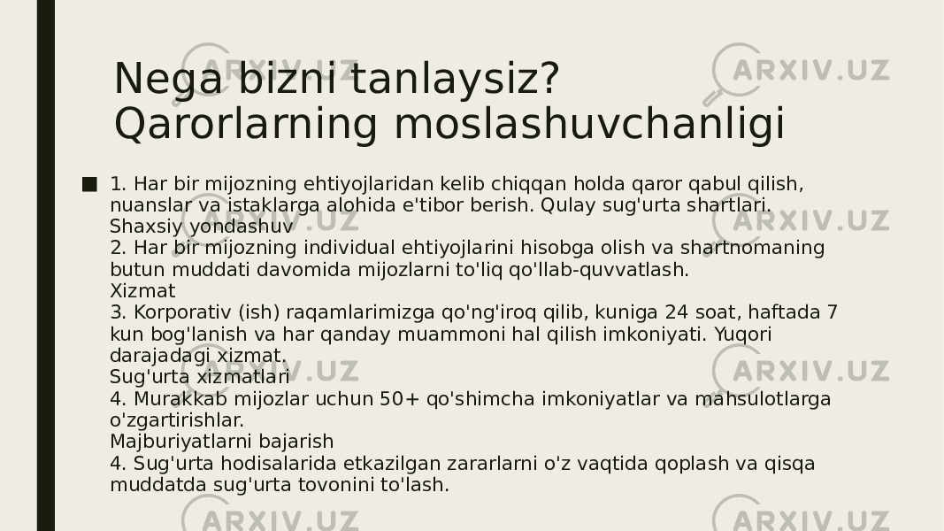 Nega bizni tanlaysiz? Qarorlarning moslashuvchanligi ■ 1. Har bir mijozning ehtiyojlaridan kelib chiqqan holda qaror qabul qilish, nuanslar va istaklarga alohida e&#39;tibor berish. Qulay sug&#39;urta shartlari. Shaxsiy yondashuv 2. Har bir mijozning individual ehtiyojlarini hisobga olish va shartnomaning butun muddati davomida mijozlarni to&#39;liq qo&#39;llab-quvvatlash. Xizmat 3. Korporativ (ish) raqamlarimizga qo&#39;ng&#39;iroq qilib, kuniga 24 soat, haftada 7 kun bog&#39;lanish va har qanday muammoni hal qilish imkoniyati. Yuqori darajadagi xizmat. Sug&#39;urta xizmatlari 4. Murakkab mijozlar uchun 50+ qo&#39;shimcha imkoniyatlar va mahsulotlarga o&#39;zgartirishlar. Majburiyatlarni bajarish 4. Sug&#39;urta hodisalarida etkazilgan zararlarni o&#39;z vaqtida qoplash va qisqa muddatda sug&#39;urta tovonini to&#39;lash. 