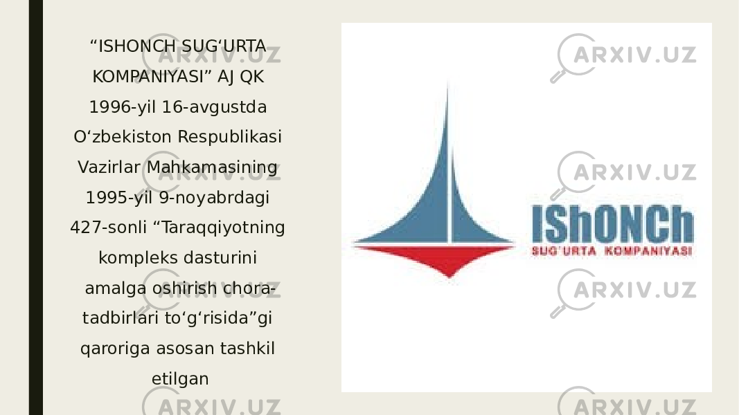 “ ISHONCH SUGʻURTA KOMPANIYASI” AJ QK 1996-yil 16-avgustda Oʻzbekiston Respublikasi Vazirlar Mahkamasining 1995-yil 9-noyabrdagi 427-sonli “Taraqqiyotning kompleks dasturini amalga oshirish chora- tadbirlari toʻgʻrisida”gi qaroriga asosan tashkil etilgan 