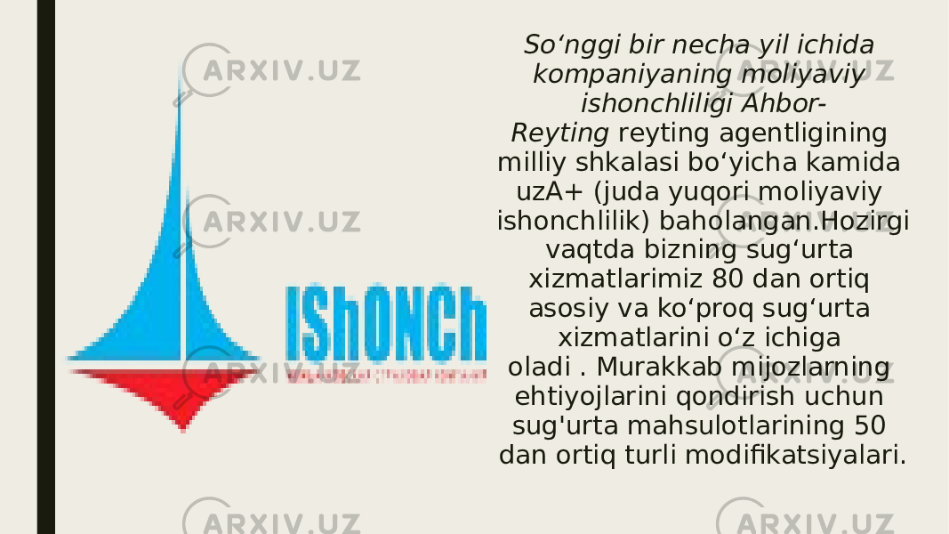 So‘nggi bir necha yil ichida kompaniyaning moliyaviy ishonchliligi Ahbor- Reyting  reyting agentligining milliy shkalasi bo‘yicha kamida uzA+ (juda yuqori moliyaviy ishonchlilik) baholangan.Hozirgi vaqtda bizning sug‘urta xizmatlarimiz 80 dan ortiq asosiy va ko‘proq sug‘urta xizmatlarini o‘z ichiga oladi . Murakkab mijozlarning ehtiyojlarini qondirish uchun sug&#39;urta mahsulotlarining 50 dan ortiq turli modifikatsiyalari. 