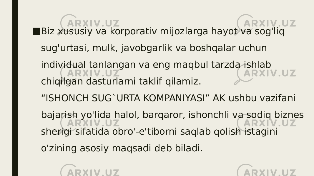 ■ Biz xususiy va korporativ mijozlarga hayot va sog&#39;liq sug&#39;urtasi, mulk, javobgarlik va boshqalar uchun individual tanlangan va eng maqbul tarzda ishlab chiqilgan dasturlarni taklif qilamiz. “ISHONCH SUG`URTA KOMPANIYASI” AK ushbu vazifani bajarish yo&#39;lida halol, barqaror, ishonchli va sodiq biznes sherigi sifatida obro&#39;-e&#39;tiborni saqlab qolish istagini o&#39;zining asosiy maqsadi deb biladi. 