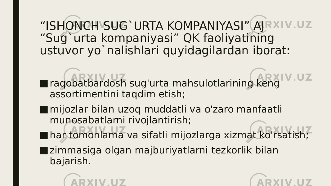 “ ISHONCH SUG`URTA KOMPANIYASI” AJ “Sug`urta kompaniyasi” QK faoliyatining ustuvor yo`nalishlari quyidagilardan iborat: ■ raqobatbardosh sug&#39;urta mahsulotlarining keng assortimentini taqdim etish; ■ mijozlar bilan uzoq muddatli va o&#39;zaro manfaatli munosabatlarni rivojlantirish; ■ har tomonlama va sifatli mijozlarga xizmat ko&#39;rsatish; ■ zimmasiga olgan majburiyatlarni tezkorlik bilan bajarish. 