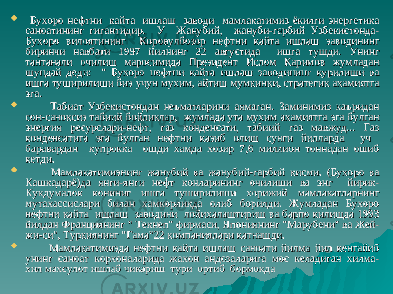  Бухоро нефтни кайта ишлаш заводи мамлакатимиз ёкилги энергетика Бухоро нефтни кайта ишлаш заводи мамлакатимиз ёкилги энергетика саноатининг гигантидир. У Жанубий, жануби-гарбий Узбекистонда-саноатининг гигантидир. У Жанубий, жануби-гарбий Узбекистонда- Бухоро вилоятининг Коровулбозор нефтни кайта ишлаш заводининг Бухоро вилоятининг Коровулбозор нефтни кайта ишлаш заводининг биринчи навбати 1997 йилнинг 22 августида ишга тушди. Унинг биринчи навбати 1997 йилнинг 22 августида ишга тушди. Унинг тантанали очилиш маросимида Президент Ислом Каримов жумладан тантанали очилиш маросимида Президент Ислом Каримов жумладан шундай деди: &#34; Бухоро нефтни кайта ишлаш заводининг курилиши ва шундай деди: &#34; Бухоро нефтни кайта ишлаш заводининг курилиши ва ишга туширилиши биз учун мухим, айтиш мумкинки, стратегик ахамиятга ишга туширилиши биз учун мухим, айтиш мумкинки, стратегик ахамиятга эга.эга.  Табиат Узбекистондан неъматларини аямаган. Заминимиз каъридан Табиат Узбекистондан неъматларини аямаган. Заминимиз каъридан сон-саноксиз табиий бойликлар, жумлада ута мухим ахамиятга эга булган сон-саноксиз табиий бойликлар, жумлада ута мухим ахамиятга эга булган энергия ресурслари-нефт, газ конденсати, табиий газ мавжуд... Газ энергия ресурслари-нефт, газ конденсати, табиий газ мавжуд... Газ конденсатига эга булган нефтни казиб олиш сунги йилларда уч конденсатига эга булган нефтни казиб олиш сунги йилларда уч баравардан купрокка ошди хамда хозир 7,6 миллион тоннадан ошиб баравардан купрокка ошди хамда хозир 7,6 миллион тоннадан ошиб кетди.кетди.  Мамлакатимизнинг жанубий ва жанубий-гарбий кисми. (Бухоро ва Мамлакатимизнинг жанубий ва жанубий-гарбий кисми. (Бухоро ва Кашкадарё)да янги-янги нефт конларининг очилиши ва энг йирик-Кашкадарё)да янги-янги нефт конларининг очилиши ва энг йирик- Кукдумалок кониниг ишга туширилиши хорижий мамлакатларнинг Кукдумалок кониниг ишга туширилиши хорижий мамлакатларнинг мутахассислари билан хамкорликда олиб борилди. Жумладан Бухоро мутахассислари билан хамкорликда олиб борилди. Жумладан Бухоро нефтни кайта ишлаш заводини лойихалаштириш ва барпо килишда 1993 нефтни кайта ишлаш заводини лойихалаштириш ва барпо килишда 1993 йилдан Франциянинг &#34; Текнеп&#34; фирмаси, Япониянинг &#34;Марубени&#34; ва Жей-йилдан Франциянинг &#34; Текнеп&#34; фирмаси, Япониянинг &#34;Марубени&#34; ва Жей- жи-си&#34;, Туркиянинг &#34;Гама&#34;22 компаниялари катнашди.жи-си&#34;, Туркиянинг &#34;Гама&#34;22 компаниялари катнашди.  Мамлакатимизда нефтни кайта ишлаш саноати йилма йил кенгайиб Мамлакатимизда нефтни кайта ишлаш саноати йилма йил кенгайиб унинг саноат корхоналарида жахон андозаларига мос келадиган хилма- унинг саноат корхоналарида жахон андозаларига мос келадиган хилма- хил махсулот ишлаб чикариш тури ортиб бормокдахил махсулот ишлаб чикариш тури ортиб бормокда 