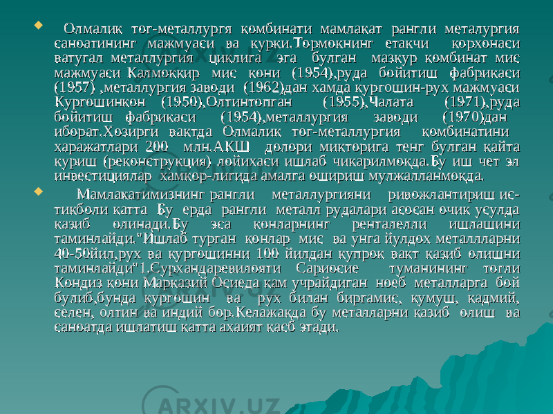  Олмалик тог-металлургя комбинати мамлакат рангли металургия Олмалик тог-металлургя комбинати мамлакат рангли металургия саноатининг мажмуаси ва курки.Тормокнинг етакчи корхонаси саноатининг мажмуаси ва курки.Тормокнинг етакчи корхонаси ватугал металлургия циклига эга булган мазкур комбинат мис ватугал металлургия циклига эга булган мазкур комбинат мис мажмуаси Калмоккир мис кони (1954),руда бойитиш фабрикаси мажмуаси Калмоккир мис кони (1954),руда бойитиш фабрикаси (1957) ,металлургия заводи (1962)дан хамда кургошин-рух мажмуаси (1957) ,металлургия заводи (1962)дан хамда кургошин-рух мажмуаси Кургошинкон (1950),Олтинтопган (1955),Чалата (1971),руда Кургошинкон (1950),Олтинтопган (1955),Чалата (1971),руда бойитиш фабрикаси (1954),металлургия заводи (1970)дан бойитиш фабрикаси (1954),металлургия заводи (1970)дан иборат.Хозирги вактда Олмалик тог-металлургия комбинатини иборат.Хозирги вактда Олмалик тог-металлургия комбинатини харажатлари 200 млн.АКШ долори микторига тенг булган кайта харажатлари 200 млн.АКШ долори микторига тенг булган кайта куриш (реконструкция) лойихаси ишлаб чикарилмокда.Бу иш чет эл куриш (реконструкция) лойихаси ишлаб чикарилмокда.Бу иш чет эл инвестициялар хамкор-лигида амалга ошириш мулжалланмокда. инвестициялар хамкор-лигида амалга ошириш мулжалланмокда.  Мамлакатимизнинг рангли металлургияни ривожлантириш ис-Мамлакатимизнинг рангли металлургияни ривожлантириш ис- тикболи катта Бу ерда рангли металл рудалари асосан очик усулда тикболи катта Бу ерда рангли металл рудалари асосан очик усулда казиб олинади.Бу эса конларнинг ренталелли ишлашини казиб олинади.Бу эса конларнинг ренталелли ишлашини таминлайди.&#34;Ишлаб турган конлар мис ва унга йулдох металлларни таминлайди.&#34;Ишлаб турган конлар мис ва унга йулдох металлларни 40-50йил,рух ва кургошинни 100 йилдан купрок вакт казиб олишни 40-50йил,рух ва кургошинни 100 йилдан купрок вакт казиб олишни таминлайди&#34;1.Сурхандаревилояти Сариосие туманининг тогли таминлайди&#34;1.Сурхандаревилояти Сариосие туманининг тогли Кондиз кони Марказий Осиеда кам учрайдиган ноеб металларга бой Кондиз кони Марказий Осиеда кам учрайдиган ноеб металларга бой булиб,бунда кургошин ва рух билан биргамис, кумуш, кадмий, булиб,бунда кургошин ва рух билан биргамис, кумуш, кадмий, селен, олтин ва индий бор.Келажакда бу металларни казиб олиш ва селен, олтин ва индий бор.Келажакда бу металларни казиб олиш ва саноатда ишлатиш катта ахаият касб этади.саноатда ишлатиш катта ахаият касб этади. 