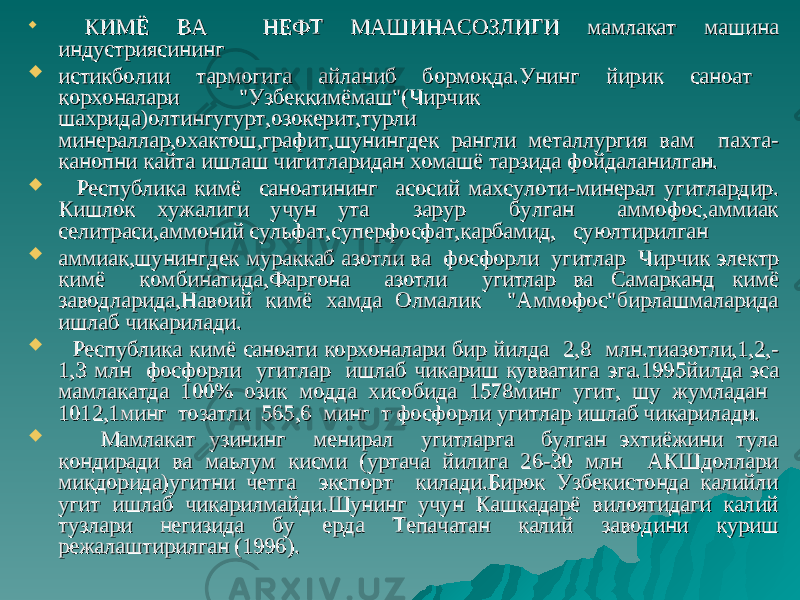  КИМЁ ВА НЕФТ МАШИНАСОЗЛИГИ мамлакат машина КИМЁ ВА НЕФТ МАШИНАСОЗЛИГИ мамлакат машина индустриясинингиндустриясининг  истикболии тармогига айланиб бормокда.Унинг йирик саноат истикболии тармогига айланиб бормокда.Унинг йирик саноат корхоналарикорхоналари &#34;Узбеккимёмаш&#34;(Чирчик &#34;Узбеккимёмаш&#34;(Чирчик шахрида)олтингугурт,озокерит,турли шахрида)олтингугурт,озокерит,турли минераллар,охактош,графит,шунингдек рангли металлургия вам пахта-минераллар,охактош,графит,шунингдек рангли металлургия вам пахта- канопни кайта ишлаш чигитларидан хомашё тарзидаканопни кайта ишлаш чигитларидан хомашё тарзида фойдаланилган.фойдаланилган.  Республика кимё саноатининг асосий махсулоти-минерал угитлардир.Республика кимё саноатининг асосий махсулоти-минерал угитлардир. Кишлок хужалиги учун ута зарур булган аммофос,аммиакКишлок хужалиги учун ута зарур булган аммофос,аммиак селитраси,аммоний сульфат,суперфосфат,карбамид, суюлтирилганселитраси,аммоний сульфат,суперфосфат,карбамид, суюлтирилган  аммиак,шунингдек мураккаб азотли ва фосфорли угитлар Чирчикаммиак,шунингдек мураккаб азотли ва фосфорли угитлар Чирчик электр электр кимё комбинатида,Фаргона азотли угитлар ва Самаркандкимё комбинатида,Фаргона азотли угитлар ва Самарканд кимё кимё заводларида,Навоий кимё хамда Олмалик &#34;Аммофос&#34;бирлашмаларида заводларида,Навоий кимё хамда Олмалик &#34;Аммофос&#34;бирлашмаларида ишлаб чикарилади.ишлаб чикарилади.  Республика кимё саноати корхоналари бир йилда 2,8 млн.тиазотли,1,2,-Республика кимё саноати корхоналари бир йилда 2,8 млн.тиазотли,1,2,- 1,3 млн фосфорли угитлар ишлаб чикариш кувватига1,3 млн фосфорли угитлар ишлаб чикариш кувватига эга.1995йилда эса эга.1995йилда эса мамлакатда 100% озик модда хисобида 1578мингмамлакатда 100% озик модда хисобида 1578минг угит,угит, шу жумладан шу жумладан 1012,1минг тозатли 565,6 минг т фосфорли1012,1минг тозатли 565,6 минг т фосфорли угитлар ишлаб чикарилади.угитлар ишлаб чикарилади.  Мамлакат узининг менирал угитларга булган эхтиёжини тулаМамлакат узининг менирал угитларга булган эхтиёжини тула кондиради ва маьлум кисми (уртача йилига 26-30 млн АКШдолларикондиради ва маьлум кисми (уртача йилига 26-30 млн АКШдоллари микдорида)угитни четга экспорт килади.Бирок Узбекистонда калийли микдорида)угитни четга экспорт килади.Бирок Узбекистонда калийли угит ишлаб чикарилмайди.Шунинг учун Кашкадарё вилоятидаги калий угит ишлаб чикарилмайди.Шунинг учун Кашкадарё вилоятидаги калий тузлари негизида бу ерда Тепачатан калий заводини куриш тузлари негизида бу ерда Тепачатан калий заводини куриш режалаштирилган (1996).режалаштирилган (1996). 