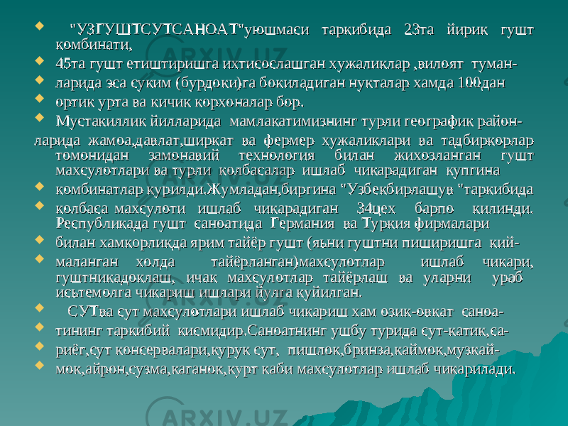  &#34;УЗГУШТСУТСАНОАТ&#34;уюшмаси таркибида 23та йирик гушт &#34;УЗГУШТСУТСАНОАТ&#34;уюшмаси таркибида 23та йирик гушт комбинати,комбинати,  45та гушт етиштиришга ихтисослашган хужаликлар ,вилоят туман-45та гушт етиштиришга ихтисослашган хужаликлар ,вилоят туман-  ларида эса суким (бурдоки)га бокиладиган нукталар хамда 100данларида эса суким (бурдоки)га бокиладиган нукталар хамда 100дан  ортик урта ва кичик корхоналар бор.ортик урта ва кичик корхоналар бор.  Мустакиллик йилларида мамлакатимизнинг турли географик район-Мустакиллик йилларида мамлакатимизнинг турли географик район- ларида жамоа,давлат,ширкат ва фермер хужаликлари ва тадбиркорлар ларида жамоа,давлат,ширкат ва фермер хужаликлари ва тадбиркорлар томонидан замонавий технология билан жихозланган гушттомонидан замонавий технология билан жихозланган гушт махсулотлари ва турли колбасалар ишлаб чикарадиган купгинамахсулотлари ва турли колбасалар ишлаб чикарадиган купгина  комбинатлар курилди.Жумладан,биргина &#34;Узбекбирлашув &#34;таркибидакомбинатлар курилди.Жумладан,биргина &#34;Узбекбирлашув &#34;таркибида  колбаса махсулоти ишлаб чикарадиган 34цех барпо килинди.колбаса махсулоти ишлаб чикарадиган 34цех барпо килинди. Республикада гушт саноатида Германия ва Туркия фирмалариРеспубликада гушт саноатида Германия ва Туркия фирмалари  билан хамкорликда ярим тайёр гушт (яьни гуштни пиширишга кий-билан хамкорликда ярим тайёр гушт (яьни гуштни пиширишга кий-  маланган холда тайёрланган)махсулотлар ишлаб чикари,маланган холда тайёрланган)махсулотлар ишлаб чикари, гуштникадоклаш,гуштникадоклаш, ичак махсулотлар тайёрлаш ва уларни ураб ичак махсулотлар тайёрлаш ва уларни ураб исьтемолгаисьтемолга чикариш ишлари йулга куйилган.чикариш ишлари йулга куйилган.  СУТва сут махсулотлари ишлаб чикариш хам озик-овкат саноа-СУТва сут махсулотлари ишлаб чикариш хам озик-овкат саноа-  тининг таркибий кисмидир.Саноатнинг ушбу турида сут-катик,са-тининг таркибий кисмидир.Саноатнинг ушбу турида сут-катик,са-  риёг,сут консервалари,курук сут, пишлок,бринза,каймок,музкай-риёг,сут консервалари,курук сут, пишлок,бринза,каймок,музкай-  мок,айрон,сузма,каганок,курт каби махсулотлар ишлаб чикарилади.мок,айрон,сузма,каганок,курт каби махсулотлар ишлаб чикарилади. 