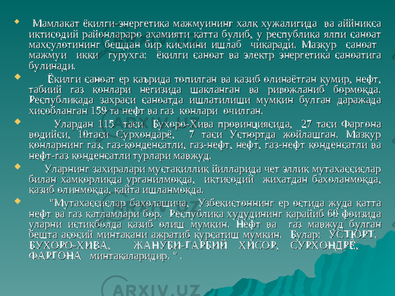  Мамлакат ёкилги-энергетика мажмуининг халк хужалигида ва аййникса Мамлакат ёкилги-энергетика мажмуининг халк хужалигида ва аййникса иктисодий районлараро ахамияти катта булиб, у республика ялпи саноат иктисодий районлараро ахамияти катта булиб, у республика ялпи саноат махсулотининг бешдан бир кисмини ишлаб чикаради. Мазкур саноат махсулотининг бешдан бир кисмини ишлаб чикаради. Мазкур саноат мажмуи икки гурухга: ёкилги саноат ва электр энергетика саноатига мажмуи икки гурухга: ёкилги саноат ва электр энергетика саноатига булинади.булинади.  Ёкилги саноат ер каърида топилган ва казиб олинаётган кумир, нефт, Ёкилги саноат ер каърида топилган ва казиб олинаётган кумир, нефт, табиий газ конлари негизида шакланган ва ривожланиб бормокда. табиий газ конлари негизида шакланган ва ривожланиб бормокда. Республикада захраси саноатда ишлатилиши мумкин булган даражада Республикада захраси саноатда ишлатилиши мумкин булган даражада хисобланган 159 та нефт ва газ конлари очилган. хисобланган 159 та нефт ва газ конлари очилган.  Улардан 115 таси Бухоро-Хива провинциясида, 27 таси Фаргона Улардан 115 таси Бухоро-Хива провинциясида, 27 таси Фаргона водийси, 10таси Сурхондарё, 7 таси Устюртда жойлашган. Мазкур водийси, 10таси Сурхондарё, 7 таси Устюртда жойлашган. Мазкур конларнинг газ, газ-конденсатли, газ-нефт, нефт, газ-нефт конденсатли ва конларнинг газ, газ-конденсатли, газ-нефт, нефт, газ-нефт конденсатли ва нефт-газ конденсатли турлари мавжуд.нефт-газ конденсатли турлари мавжуд.  Уларнинг захиралари мустакиллик йилларида чет эллик мутахассислар Уларнинг захиралари мустакиллик йилларида чет эллик мутахассислар билан хамкорликда урганилмокда, иктисодий жихатдан бахоланмокда, билан хамкорликда урганилмокда, иктисодий жихатдан бахоланмокда, казиб олинмокда, кайта ишланмокда.казиб олинмокда, кайта ишланмокда.  &#34;Мутахассислар бахолашича, Узбекистоннинг ер остида жуда катта &#34;Мутахассислар бахолашича, Узбекистоннинг ер остида жуда катта нефт ва газ катламлари бор. Республика худудининг карайиб 60 фоизида нефт ва газ катламлари бор. Республика худудининг карайиб 60 фоизида уларни истикболда казиб олиш мумкин.уларни истикболда казиб олиш мумкин. Нефт ва газ мавжуд булган Нефт ва газ мавжуд булган бешта асосий минтакани ажратиб курсатиш мумкин. Булар: УСТЮРТ. бешта асосий минтакани ажратиб курсатиш мумкин. Булар: УСТЮРТ. БУХОРО-ХИВА, ЖАНУБИ-ГАРБИЙ ХИСОР, СУРХОНДРЁ, БУХОРО-ХИВА, ЖАНУБИ-ГАРБИЙ ХИСОР, СУРХОНДРЁ, ФАРГОНА минтакаларидир. &#34; . ФАРГОНА минтакаларидир. &#34; . 