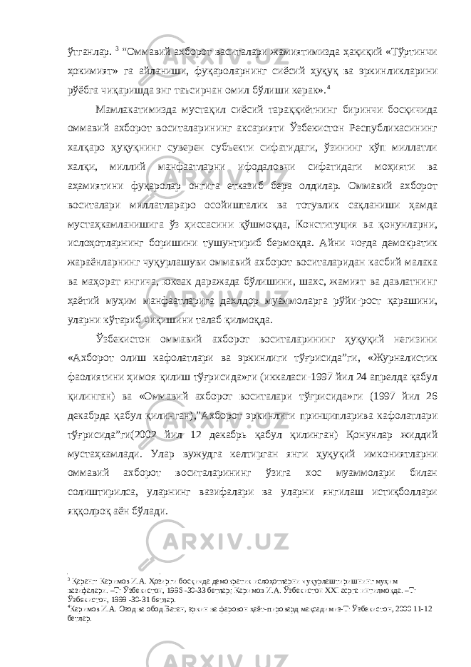 ўтганлар. 3 “Оммавий ахборот васиталари жамиятимизда ҳақиқий «Тўртинчи ҳокимият» га айланиши, фуқароларнинг сиёсий ҳуқуқ ва эркин лик ларини рўёбга чиқаришда энг таъсирчан омил бўлиши керак». 4 Мамлакатимизда мустақил сиёсий тараққиётнинг биринчи босқичида оммавий ахборот воситаларининг аксарияти Ўзбекистон Республикасининг халқаро ҳуқуқнинг суверен субъекти сифатидаги, ўзининг кўп миллатли халқи, миллий манфаатларни ифодаловчи сифатидаги моҳияти ва аҳамиятини фуқаролар онгига етказиб бера олдилар. Оммавий ахборот воситалари миллатлараро осойишталик ва тотувлик сақланиши ҳамда мустаҳкамланишига ўз ҳ иссасини қўшмоқда, Конституция ва қонунларни, ислоҳотларнинг боришини тушунтириб бермоқда. Айни чоғда демократик жараёнларнинг чуқурлашуви оммавий ахборот воситаларидан касбий малака ва маҳорат янгича, юксак даражада бўлишини, шахс, жамият ва давлатнинг ҳаётий муҳим манфаатларига дахлдор муаммоларга рўйи-рост қарашини, уларни кўтариб чиқишини талаб қилмоқда. Ўзбекистон оммавий ахборот воситаларининг ҳуқуқий негизини «Ахборот олиш кафолатлари ва эркинлиги тўғрисида”ги, «Журналистик фаолиятини ҳимоя қилиш тўғрисида»ги (иккаласи-1997 йил 24 апрелда қабул қилинган) ва «Оммавий ахборот воситалари тўғрисида»ги (1997 йил 26 декабрда қабул қилинган) ,” Ахборот эркинлиги принципларива кафолатлари тўғрисида ” ги (2002 йил 12 декабрь қабул қилинган) Қонунлар жиддий мустаҳкамлади. Улар вужудга келтирган янги ҳуқуқий имкониятларни оммавий ахборот воситаларининг ўзига хос муаммолари билан солиштирилса, уларнинг вазифалари ва уларни янгилаш истиқболлари яққолроқ аён бўлади. 3 Қаранг: Каримов И.А. Ҳозирги босқичда демократик ислоҳотларни чуқурлаштиришнинг муҳим вазифалари. –Т: Ўзбекистон, 1996 -30-33 бетлар ; Каримов И.А. Ўзбекистон XXI асрга интилмоқда. –Т: Ўзбекистон, 1999 -30-31 бетлар. 4 Каримов И.А. Озод ва обод Ватан, эркин ва фаровон ҳаёт-пировард мақсадимиз-Т: Ўзбекистон, 2000 11-12 бетлар. 