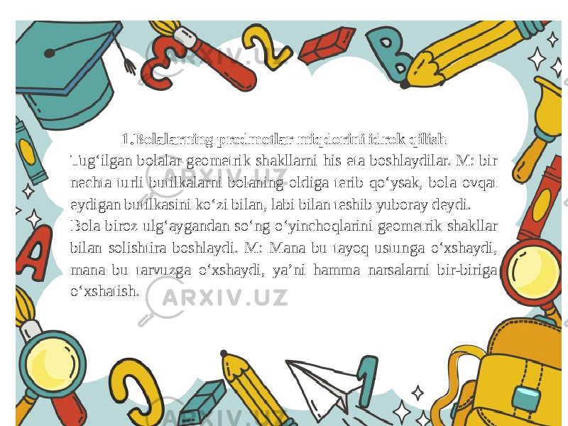 1.Bolalarning predmetlar miqdorini idrok qilish Tug‘ilgan bolalar geometrik shakllarni his eta boshlaydilar. M: bir nechta turli butilkalarni bolaning oldiga terib qo‘ysak, bola ovqat eydigan butilkasini ko‘zi bilan, labi bilan teshib yuboray deydi. Bola biroz ulg‘aygandan so‘ng o‘yinchoqlarini geometrik shakllar bilan solishtira boshlaydi. M: Mana bu tayoq ustunga o‘xshaydi, mana bu tarvuzga o‘xshaydi, ya’ni hamma narsalarni bir-biriga o‘xshatish. 