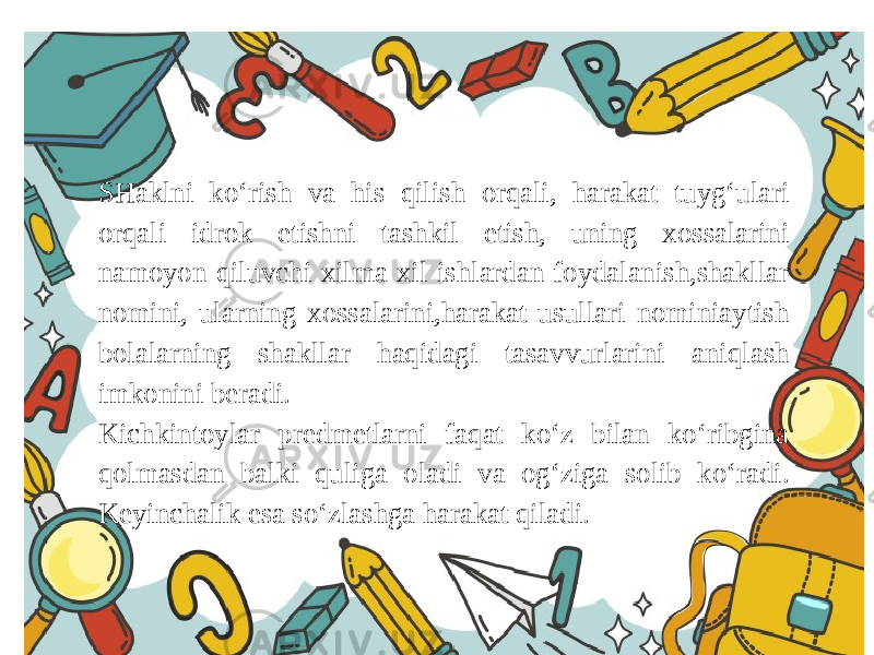 SHaklni ko‘rish va his qilish orqali, harakat tuyg‘ulari orqali idrok etishni tashkil etish, uning xossalarini namoyon qiluvchi xilma xil ishlardan foydalanish,shakllar nomini, ularning xossalarini,harakat usullari nominiaytish bolalarning shakllar haqidagi tasavvurlarini aniqlash imkonini beradi. Kichkintoylar predmetlarni faqat ko‘z bilan ko‘ribgina qolmasdan balki quliga oladi va og‘ziga solib ko‘radi. Keyinchalik esa so‘zlashga harakat qiladi. 