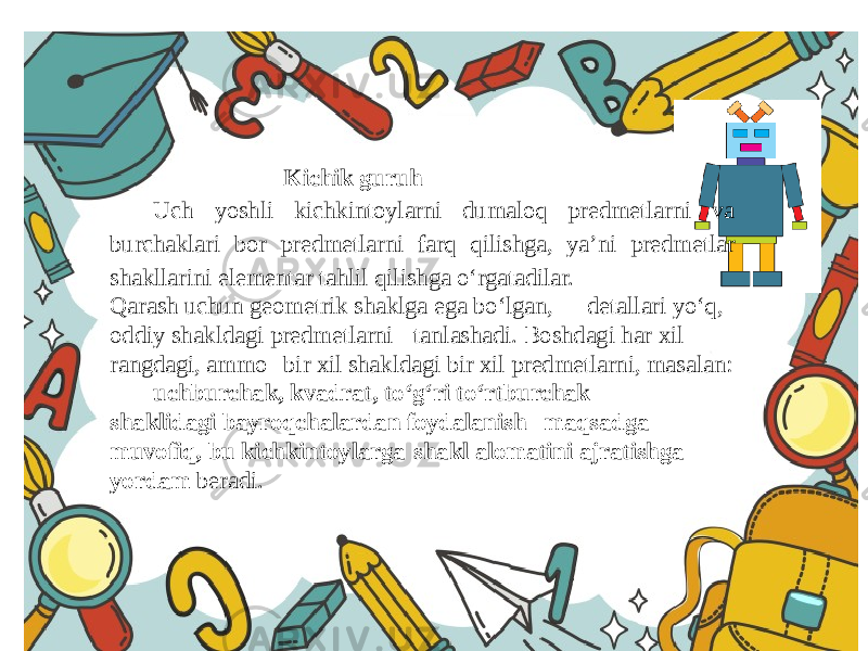 Kichik guruh Uch yoshli kichkintoylarni dumaloq predmetlarni va burchaklari bor predmetlarni farq qilishga, ya’ni predmetlar shakllarini elementar tahlil qilishga o‘rgatadilar. Qarash uchun geometrik shaklga ega bo‘lgan, detallari yo‘q, oddiy shakldagi predmetlarni tanlashadi. Boshdagi har xil rangdagi, ammo bir xil shakldagi bir xil predmetlarni, masalan: uchburchak, kvadrat, to‘g‘ri to‘rtburchak shaklidagi bayroqchalardan foydalanish maqsadga muvofiq, bu kichkintoylarga shakl alomatini ajratishga yordam beradi. 